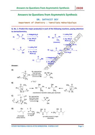 Answers to Questions from Asymmetric Synthesis 2020
STUDY MATERIAL FOR UG IVTH SEMSESTER: PAPER-C10T Page 1
Answers to Questions from Asymmetric Synthesis
DR. SATYAJIT DEY
Department of Chemistry : Tamralipta Mahavidyalaya
______________________________________________________________
Q. No. 1: Predict the major product(s) in each of the following reactions, paying attention
to stereochemistry.
Answer:
A)
B)
C)
D)
 
