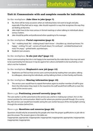 Answers to questions in S/NVQ Level 2 Health & Social Care Easy Steps
1
Unit 21 Communicate with and complete records for individuals
In the workplace: Jake likes to joke (page 7)
1 No, there will be many occasions when an individual does not want to laugh and joke,
especially if they feel sad or angry. Jake should respond in a way that recognises the way they
are feeling at that time.
2 Jake might have to be more serious in formal meetings or when talking to individuals about
serious matters.
3 Jake should be polite and professional when speaking to his manager.
In the workplace: Facial expression (page 8)
1 ‘Yes’– nodding head;‘No’– shaking head;‘I don’t know’– shoulders up, raised eye brows;‘I’m
happy’– smiling;‘I’m sad’– corners of mouth down;‘I’m confused’– wrinkled forehead and
nose;‘I’m angry’– gritted teeth, squinted eyes.
2 Students’own answers.
In the workplace: Is she just shy? (page 11)
Asia is communicating that she is not happy to be examined by the male doctor. Asia may not want
to be examined by him because it may be against her culture and beliefs to be touched by a man
who is not her husband.
In the workplace: Stephanie’s new job (page 13)
1 Stephanie can ind out how service users communicate by reading their care plans, talking
to colleagues, observing the individuals, and by talking to them, or their family and friends.
In the workplace: Sharing information (page 19)
1 The service users would have to repeat themselves again to another member of staf to give
them the information they need. In the meantime the staf would ind it diicult to meet the
needs of the service users.
Have a go: Positioning yourself correctly (page 22)
The care worker is at the same level as the service user, and he is making eye contact. He is in the
correct position for communication. Watch out for where you position yourself though. On a sunny
day, this service user would have trouble seeing the care worker because of the strong light coming
through the window behind him.
Have a go: Questions and concerns (page 28)
Questions should only be answered by the people who have the proper qualiications or job role to
give the answer. The answers given in the table are:
inappropriate; appropriate; inappropriate; inappropriate; inappropriate; appropriate; inappropriate;
inappropriate; inappropriate.
 
