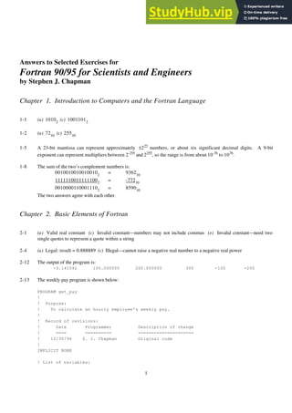 1
Answers to Selected Exercises for
Fortran 90/95 for Scientists and Engineers
by Stephen J. Chapman
Chapter 1. Introduction to Computers and the Fortran Language
1-1 (a) 10102
(c) 10011012
1-2 (a) 7210
(c) 25510
1-5 A 23-bit mantissa can represent approximately ±222
numbers, or about six significant decimal digits. A 9-bit
exponent can represent multipliers between 2-255
and 2255
, so the range is from about 10-76
to 1076
.
1-8 The sum of the two’s complement numbers is:
00100100100100102
= 936210
11111100111111002
= -77210
00100001100011102
= 859010
The two answers agree with each other.
Chapter 2. Basic Elements of Fortran
2-1 (a) Valid real constant (c) Invalid constant—numbers may not include commas (e) Invalid constant—need two
single quotes to represent a quote within a string
2-4 (a) Legal: result = 0.888889 (c) Illegal—cannot raise a negative real number to a negative real power
2-12 The output of the program is:
-3.141592 100.000000 200.000000 300 -100 -200
2-13 The weekly pay program is shown below:
PROGRAM get_pay
!
! Purpose:
! To calculate an hourly employee's weekly pay.
!
! Record of revisions:
! Date Programmer Description of change
! ==== ========== =====================
! 12/30/96 S. J. Chapman Original code
!
IMPLICIT NONE
! List of variables:
 