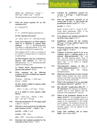 ANSWERS TO SELF-TESTS AND EXERCISES
10
2MnO4
−
(aq) + 5H2SO3(aq) + H+
(aq) →
2Mn2+
(aq) +5HSO3
−
(aq) + 3H2O(l)
The potential decreases as the pH increases.
5.7 Write the Nernst equation for (a) The
reduction of O2?
Q = 1/(p(O2)[H+
]4
)
and
E = Eº – [(0.059V)/4][log(1/(p(O2)[H+
]4
)]
(b) The reduction of Fe2O3(s)?
Q = 1/[H+
]6
and E = Eº – (RT/nF)(13.8 pH)
5.8 Using Frost diagrams? (a) What happens
when Cl2 is dissolved in aqueous basic
solution? Cl2 is thermodynamically
susceptible to disproportionation to Cl–
and
ClO4
–
when it is dissolved in aqueous base.
The oxidation of ClO–
is slow, so a solution of
Cl–
and ClO–
is formed when Cl2 is dissolved
in aqueous base.
(b) What happens when Cl2 is dissolved in
aqueous acid solution? Cl2 will not
disproportionate. Cl2 is thermodynamically
capable of oxidizing water.
(c) Should HClO3 disproportionate in
aqueous acid solution? Kinetic.
5.9 Write equations for the following
reactions: (a) N2O is bubbled into aqueous
NaOH solution?
5N2O(aq) + 2OH–
(aq) → 2NO3
–
(aq) +
4N2 (g) + H2O(l)
(b) Zinc metal is added to aqueous acidic
sodium triiodide?
Zn(s) + I3
–
(aq) → Zn2+
(aq) + 3I–
(aq)
(c) I2 is added to excess aqueous acidic
HClO3?
3I2(s) + 5ClO3
–
(aq) + 3H2O(l) → 6IO3
–
(aq) + 5Cl–
(aq) + 6H+
(aq)
5.10 Electrode potential for Ni2+
/Ni couple at pH
= 14? E =– 0.21 V
5.11 Will acid or base most favour the following
half-reactions? (a) Mn2+
→ MnO4
–
? Base
(b) ClO4
–
→ ClO3
–
? Acid
(c) H2O2 → O2? Base
(d) I2 → 2I–
? Acid or base, no difference.
5.12 Determine the standard potential for the
reduction of ClO4
–
to Cl2? 1.392 V
5.13 Calculate the equilibrium constant for
Au+
(aq) + 2CN–
(aq) → [Au(CN)2]–
(aq)?
K = 5.7 × 1038
5.14 Find the approximate potential of an
aerated lake at pH = 6, and predict the
predominant species? (a) Fe? 0.5 – 0.6 V
(b) Mn? E = 0.55 V
(c) S? At pH 0, 0.387 V. At pH 14, SO4
2–
would again predominate. HSO4
–
is the
predominant sulfur species at pH 6.
5.15 Frost diagram and standard potential for
the HSO4
−
/S8(s) couple? 0.387 V
5.16 Equilibrium constant for the reaction
Pd2+
(aq) + 4 Cl–
(aq) ≡ [PdCl4]2–
(aq) in 1 M
HCl(aq)? K = 4.37 × 1010
5.17 Reduction potential for MnO4
–
to MnO2(s)
at pH = 9.00? E = 0.98 V
5.18 Tendency of mercury species to act as an
oxidizing agent, a reducing agent, or to
undergo disproportionation? Hg2+
and
Hg2
2+
are both oxidizing agents. None of
these species are likely to be good reducing
agents. Hg2
2+
is not likely to undergo
disproportionation.
5.19 Thermodynamic tendency of HO2 to
undergo disproportionation? E = +1.275 V.
(is positive), HO2 will undergo
disproportionation.
5.20 Dissolved carbon dioxide corrosive towards
iron? Carbon dioxide and water generate
carbonic acid which encourages the corrosion
process by lowering solution pH.
5.21 What is the maximum E for an anaerobic
environment rich in Fe2+
and H2S? –0.1 V.
5.22 How will edta4–
complexation affect M2+
→
M0
reductions? The reduction of a M(edta)2–
complex will be more difficult than the
reduction of the analogous M2+
aqua ion.
5.23 Which of the boundaries depend on the
choice of [Fe2+
]? Any boundary between a
soluble species and an insoluble species will
change as the concentration of the soluble
species changes. The boundaries between the
two soluble species, and between the two
insoluble species, will not depend on the
choice of [Fe2+
].
5.24 Under what conditions will Al reduce
MgO? Above about 1400ºC.
Shriver & Atkins: Inorganic Chemistry 5e
 