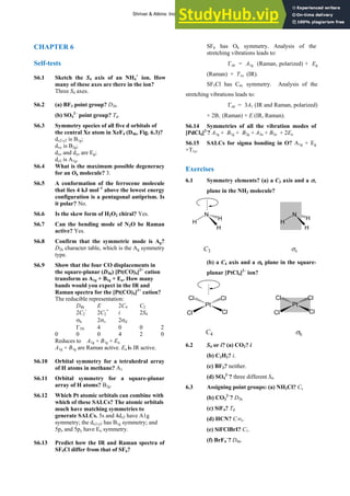 ANSWERS TO SELF-TESTS AND EXERCISES 11
CHAPTER 6
Self-tests
S6.1 Sketch the S4 axis of an NH4
+
ion. How
many of these axes are there in the ion?
Three S4 axes.
S6.2 (a) BF3 point group? D3h.
(b) SO4
2–
point group? Td.
S6.3 Symmetry species of all five d orbitals of
the central Xe atom in XeF4 (D4h, Fig. 6.3)?
dx2-y2 is B1g;
dxy is B2g;
dxz and dyz are Eg;
dz2 is A1g.
S6.4 What is the maximum possible degeneracy
for an Oh molecule? 3.
S6.5 A conformation of the ferrocene molecule
that lies 4 kJ mol–1
above the lowest energy
configuration is a pentagonal antiprism. Is
it polar? No.
S6.6 Is the skew form of H2O2 chiral? Yes.
S6.7 Can the bending mode of N2O be Raman
active? Yes.
S6.8 Confirm that the symmetric mode is Ag?
D2h character table, which is the Ag symmetry
type.
S6.9 Show that the four CO displacements in
the square-planar (D4h) [Pt(CO)4]2+
cation
transform as A1g + B1g + Eu. How many
bands would you expect in the IR and
Raman spectra for the [Pt(CO)4]2+
cation?
The reducible representation:
D4h E 2C4 C2
2C2
’
2C2
″
i 2S4
σh 2σv 2σd
Γ3N 4 0 0 2
0 0 0 4 2 0
Reduces to A1g + B1g + Eu
A1g + B1g are Raman active. Eu is IR active.
S6.10 Orbital symmetry for a tetrahedral array
of H atoms in methane? A1
S6.11 Orbital symmetry for a square-planar
array of H atoms? B2g.
S6.12 Which Pt atomic orbitals can combine with
which of these SALCs? The atomic orbitals
much have matching symmetries to
generate SALCs. 5s and 4dz2 have A1g
symmetry; the dx2-y2 has B1g symmetry; and
5px and 5py have Eu symmetry.
S6.13 Predict how the IR and Raman spectra of
SF5Cl differ from that of SF6?
SF6 has Oh symmetry. Analysis of the
stretching vibrations leads to:
Γstr = A1g (Raman, polarized) + Eg
(Raman) + T1u (IR).
SF5Cl has C4v symmetry. Analysis of the
stretching vibrations leads to:
Γstr = 3A1 (IR and Raman, polarized)
+ 2B1 (Raman) + E (IR, Raman).
S6.14 Symmetries of all the vibration modes of
[PdCl4]2-
? A1g + B1g + B2g + A2u + B2u + 2Eu
S6.15 SALCs for sigma bonding in O? A1g + Eg
+T1u.
Exercises
6.1 Symmetry elements? (a) a C3 axis and a σv
plane in the NH3 molecule?
N
H
H
H
H
N
H
H
C3 σv
(b) a C4 axis and a σh plane in the square-
planar [PtCl4]2–
ion?
Pt
Cl
Cl Cl
Cl
Pt
Cl
Cl Cl
Cl
C4 σh
6.2 S4 or i? (a) CO2? i
(b) C2H2? i.
(c) BF3? neither.
(d) SO4
2–
? three different S4.
6.3 Assigning point groups: (a) NH2Cl? Cs
(b) CO3
2–
? D3h
(c) SiF4? Td
(d) HCN? C∞v.
(e) SiFClBrI? C1.
(f) BrF4
–
? D4h.
Shriver & Atkins: Inorganic Chemistry 5e
 