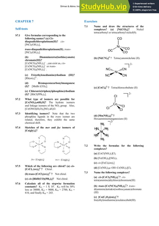 ANSWERS TO SELF-TESTS AND EXERCISES 13
CHAPTER 7
Self-tests
S7.1 Give formulas corresponding to the
following names? (a) Cis-
diaquadichloroplatinum(II)? cis-
[PtCl2(OH2)2],
trans-diaquadichloroplatinum(II), trans-
[PtCl2(OH2)2].
(b) Diamminetetra(isothiocyanato)
chromate(III)?
[Cr(NCS)4(NH3)2] –
. ,can exist as, cis-
[Cr(NCS)4(NH3)2] –
or trans-
[Cr(NCS)4(NH3)2] –
.
(c) Tris(ethylenediamine)rhodium (III)?
[Rh(en)3]3+
.
(d) Bromopentacarbonylmanganese
(I)? [MnBr (CO)5].
(e) Chlorotris(triphenylphosphine)rhodium
(I)? [RhCl(PPh3)3].
S7.2 What type of isomers are possible for
[Cr(NO2)2•6H2O]? The hydrate isomers
and linkage isomers of the NO2 group. Also,
[Cr(ONO)(H2O)5]NO2 •H2O.
S7.3 Identifying isomers? Note that the two
phosphine ligands in the trans isomer are
related, therefore, they exhibit the same
chemical shift.
S7.4 Sketches of the mer and fac isomers of
[Co(gly)3]?
S7.5 Which of the following are chiral? (a) cis-
[CrCl2 (ox)2]3–
? Chiral .
(b) trans-[CrCl2(ox)2]3–
? Not chiral.
(c) cis-[RhH(CO)(PR3)2]? Not chiral.
S7.6 Calculate all of the stepwise formation
constants? Kf1 = 1 X 105
. Kf2 will be 30%
less or 30000, Kf3 = 9000, Kf4 = 2700, Kf5 =
810, and finally Kf6 = 243.
Exercises
7.1 Name and draw the structures of the
complexes? (a) [Ni(CO)4]? Nickel
tetracarbonyl or tetracarbonyl nickel(0).
CO
Ni
OC
CO
CO
(b) [Ni(CN)4]2–
? Tetracyanonickelate (II).
2-
Ni
NC
NC CN
CN
(c) [CoCl4]2–
? Tetrachlorocobaltate (II)
2-
Cl
Co
Cl
Cl
Cl
(d) [Mn(NH3)6]2+
?
Hexaamminemanganesium (II)
2
+
M
n
H
3
N
H
3
N N
H
3
N
H
3
N
H
3
N
H
3
7.2 Write the formulas for the following
complexes?
(a) [CoCl(NH3)5]Cl2
(b) [Fe(OH2)6](NO3)3
(c) cis-[FeCl2(en)2]
(d) [Cr(NH3)5μ–OH–Cr(NH3)5]Cl5
7.3 Name the following complexes?
(a) cis-[CrCl2(NH3)4]+
? cis-
tetra(ammine)di(chloro)chromium(III)
(b) trans-[Cr(NCS)4(NH3)2]
-
? trans-
di(ammine)tetrakis(isothiocyanato)chromate
(III)
(c) [Co(C2O4)(en)2]+
?
bis(ethylenediamine)oxalatocobalt(III).
Shriver & Atkins: Inorganic Chemistry 5e
 