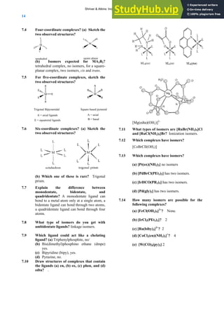 ANSWERS TO SELF-TESTS AND EXERCISES
14
7.4 Four-coordinate complexes? (a) Sketch the
two observed structures?
(b) Isomers expected for MA2B2?
tetrahedral complex, no isomers, for a square-
planar complex, two isomers, cis and trans.
7.5 For five-coordinate complexes, sketch the
two observed structures?
7.6 Six-coordinate complexes? (a) Sketch the
two observed structures?
(b) Which one of these is rare? Trigonal
prism.
7.7 Explain the difference between
monodentate, bidentate, and
quadridentate? A monodentate ligand can
bond to a metal atom only at a single atom, a
bidentate ligand can bond through two atoms,
a quadridentate ligand can bond through four
atoms.
7.8 What type of isomers do you get with
ambidentate ligands? linkage isomers.
7.9 Which ligand could act like a chelating
ligand? (a) Triphenylphosphite, no/
(b) Bis(dimethyl)phosphino ethane (dmpe)
yes.
(c) Bipyridine (bipy), yes.
(d) Pyrazine, no.
7.10 Draw structures of complexes that contain
the ligands (a) en, (b) ox, (c) phen, and (d)
edta? .
M
L L
L L
M
L
L
L
L
tetrahedral square plana
[Mg(edta)(OH2)]2–
7.11 What types of isomers are [RuBr(NH3)5]Cl
and [RuCl(NH3)5]Br? Ionization isomers.
7.12 Which complexes have isomers?
[CoBrClI(OH2)]
7.13 Which complexes have isomers?
(a) [Pt(ox)(NH3)2] no isomers
(b) [PdBrCl(PEt3)2] has two isomers.
(c) [IrHCO(PR3)2] has two isomers.
(d) [Pd(gly)2] has two isomers.
7.14 How many isomers are possible for the
following complexes?
(a) [FeCl(OH2)5]2+
? None.
(b) [IrCl3(PEt3)2]? 2
(c) [Ru(biby)3]2+
? 2
(d) [CoCl2(en)(NH3)2]+
? 4
(e) [W(CO)4(py)2] 2
r
M
A
A
E
E
E
Trigonal Bipyramidal
A = axial ligands
E = equatorial ligands
M
A
B
B
B B
Square based pyramid
A = axial
B = basal
Shriver & Atkins: Inorganic Chemistry 5e
 