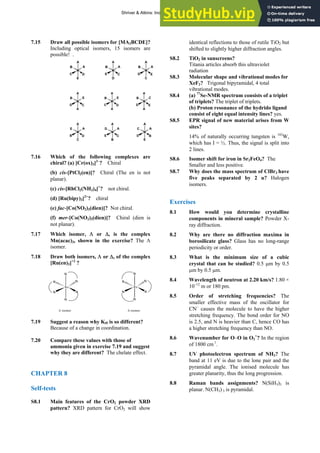 ANSWERS TO SELF-TESTS AND EXERCISES 15
7.15 Draw all possible isomers for [MA2BCDE]?
Including optical isomers, 15 isomers are
possible! .
M
A
E
C D
A
B
M
A
D
E C
A
B
M
A
C
D E
A
B
M
A
A
D C
E
B
M
A
A
C D
E
B
M
A
A
D E
C
B
M
A
C
B D
A
E
M
A
B
E C
A
D
M
A
E
D B
A
C
7.16 Which of the following complexes are
chiral? (a) [Cr(ox)3]3–
? Chiral
(b) cis-[PtCl2(en)]? Chiral (The en is not
planar).
(c) cis-[RhCl2(NH3)4]+
? not chiral.
(d) [Ru(bipy)3]2+
? chiral
(e) fac-[Co(NO2)3(dien)]? Not chiral.
(f) mer-[Co(NO2)3(dien)]? Chiral (dien is
not planar).
7.17 Which isomer, Λ or Δ, is the complex
Mn(acac)3, shown in the exercise? The Λ
isomer.
7.18 Draw both isomers, Λ or Δ, of the complex
[Ru(en)3]+2
?
7.19 Suggest a reason why Kf5 is so different?
Because of a change in coordination.
7.20 Compare these values with those of
ammonia given in exercise 7.19 and suggest
why they are different? The chelate effect.
CHAPTER 8
Self-tests
S8.1 Main features of the CrO2 powder XRD
pattern? XRD pattern for CrO2 will show
identical reflections to those of rutile TiO2 but
shifted to slightly higher diffraction angles.
S8.2 TiO2 in sunscreens?
Titania articles absorb this ultraviolet
radiation
S8.3 Molecular shape and vibrational modes for
XeF2? Trigonal bipyramidal, 4 total
vibrational modes.
S8.4 (a) 77
Se-NMR spectrum consists of a triplet
of triplets? The triplet of triplets.
(b) Proton resonance of the hydrido ligand
consist of eight equal intensity lines? yes.
S8.5 EPR signal of new material arises from W
sites?
14% of naturally occurring tungsten is 183
W,
which has I = ½. Thus, the signal is split into
2 lines.
S8.6 Isomer shift for iron in Sr2FeO4? The
Smaller and less positive.
S8.7 Why does the mass spectrum of ClBr3 have
five peaks separated by 2 u? Halogen
isomers.
Exercises
8.1 How would you determine crystalline
components in mineral sample? Powder X-
ray diffraction.
8.2 Why are there no diffraction maxima in
borosilicate glass? Glass has no long-range
periodicity or order.
8.3 What is the minimum size of a cubic
crystal that can be studied? 0.5 μm by 0.5
μm by 0.5 μm.
Ru
N
N
N
N
N
N
Ru
N
N
N
N
N
N
Δ isomer
Λ isomer
8.4 Wavelength of neutron at 2.20 km/s? 1.80 ×
10–12
m or 180 pm.
8.5 Order of stretching frequencies? The
smaller effective mass of the oscillator for
CN−
causes the molecule to have the higher
stretching frequency. The bond order for NO
is 2.5, and N is heavier than C, hence CO has
a higher stretching frequency than NO.
8.6 Wavenumber for O–O in O2
+
? In the region
of 1800 cm1
.
8.7 UV photoelectron spectrum of NH3? The
band at 11 eV is due to the lone pair and the
pyramidal angle. The ionised molecule has
greater planarity, thus the long progression.
8.8 Raman bands assignments? N(SiH3)3 is
planar. N(CH3) 3 is pyramidal.
Shriver & Atkins: Inorganic Chemistry 5e
 