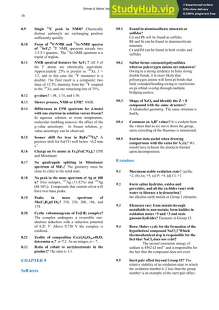 ANSWERS TO SELF-TESTS AND EXERCISES
16
8.9 Single 13
C peak in NMR? Chemically
distinct carbonyls are exchanging position
sufficiently quickly.
8.10 Form of 19
F-NMR and 77
Se-NMR spectra
of 77
SeF4? 19
F NMR spectrum reveals two
1:3:3:1 quartets. The 77
Se-NMR spectrum is a
triplet of triplets.
8.11 NMR spectral features for XeF5
−
? All 5 of
the F atoms are chemically equivalent.
Approximately 25% is present as 129
Xe, I =
1/2, and in this case the 19
F resonance is a
doublet. The final result is a composite: two
lines of 12.5% intensity from the 19
F coupled
to the 129
Xe, and one remaining line of 75%.
8.12 g-values? 1.94, 1.74, and 1.56.
8.13 Slower process, NMR or EPR? NMR.
8.14 Differences in EPR spectrum for d-metal
with one electron in solution versus frozen?
In aqueous solution at room temperature,
molecular tumbling removes the effect of the
g-value anisotropy. In frozen solution, g-
value anisotropy can be observed.
8.15 Isomer shift for iron in BaFe(VI)
O4? A
positive shift for Fe(VI) well below +0.2 mm
s-1
.
8.16 Charge on Fe atoms in Fe4[Fe(CN)6]3? EPR
and Mössbauer.
8.17 No quadrupole splitting in Mössbauer
spectrum of SbF5? The geometry must be
close to cubic in the solid state.
8.18 No peak in the mass spectrum of Ag at 108
u? Two isotopes, 107
Ag (51.82%) and 109
Ag
(48.18%). Compounds that contain silver will
have two mass peaks.
8.19 Peaks in mass spectrum of
Mo(C6H6)(CO)3? 258, 230, 200, 186, and
174.
8.20 Cyclic voltammogram of Fe(III) complex?
The complex undergoes a reversible one-
electron reduction with a reduction potential
of 0.21 V. Above 0.720 V the complex is
oxidized.
8.21 Zeolite of composition CaAl2Si6O16.nH2O,
determine n.? n=7.2 As an integer, n = 7.
8.22 Ratio of cobalt to acetylacetonate in the
product? The ratio is 3:1.
CHAPTER 9
Self-tests
S9.1 Found in aluminosilicate minerals or
sulfides?
Cd and Pb will be found as sulfides.
Rb and Sr can be found in aluminosilicate
minerals.
Cr and Pd can be found in both oxides and
sulfides.
S9.2 Sulfur forms catenated polysulfides
whereas polyoxygen anions are unknown?
Owing to a strong tendency to form strong
double bonds, it is more likely that
polyoxygen anions will form pi bonds that
limit extended bonding owing to restrictions
on pi orbital overlap through multiple
bridging centres.
S9.3 Shape of XeO4 and identify the Z + 8
compound with the same structure?
A tetrahedral geometry. The same structure is
SmO4.
S9.4 Comment on ΔfHө
values? It is evident from
the values that as we move down the group,
steric crowding of the fluorines is minimized.
S9.5 Further data useful when drawing
comparisons with the value for V2O5? We
would have to know the products formed
upon decomposition.
Exercises
9.1 Maximum stable oxidation state? (a) Ba;
+2, (b) As; +5, (c) P; +5, (d) Cl; +7.
9.2 Form saline hydrides, oxides and
peroxides, and all the carbides react with
water to liberate a hydrocarbon?
the alkaline earth metals or Group 2 elements.
9.3 Elements vary from metals through
metalloids to non-metals; form halides in
oxidation states +5 and +3 and toxic
gaseous hydrides? Elements in Group 15.
9.4 Born–Haber cycle for the formation of the
hypothetical compound NaCl2? Which
thermochemical step is responsible for the
fact that NaCl2 does not exist?
The second ionization energy of
sodium is 4562 kJ mol-1
and is responsible for
the fact that the compound does not exist.
9.5 Inert pair effect beyond Group 15? The
relative stability of an oxidation state in which
the oxidation number is 2 less than the group
number is an example of the inert pair effect.
Shriver & Atkins: Inorganic Chemistry 5e
 