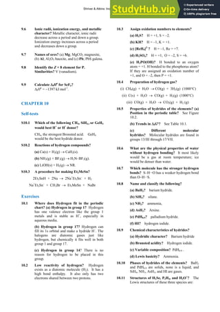 ANSWERS TO SELF-TESTS AND EXERCISES 17
9.6 Ionic radii, ionization energy, and metallic
character? Metallic character, ionic radii
decrease across a period and down a group.
Ionization energy increases across a period
and decreases down a group.
9.7 Names of ores? (a) Mg; MgCO3 magnesite,
(b) Al; Al2O3 bauxite, and (c) Pb; PbS galena.
9.8 Identify the Z + 8 element for P.
Similarities? V (vanadium).
9.9 Calculate ΔfHө
for SeF6?
ΔfHө
= −1397 kJ mol-1
.
CHAPTER 10
Self-tests
S10.1 Which of the following CH4, SiH4,, or GeH4
would best H+
or H
-
donor?
CH4, the strongest Bronsted acid. GeH4
would be the best hydride donor.
S10.2 Reactions of hydrogen compounds?
(a) Ca(s) + H2(g) → CaH2(s).
(b) NH3(g) + BF3(g) → H3N–BF3(g).
(c) LiOH(s) + H2(g) → NR.
S10.3 A procedure for making Et3MeSn?
2Et3SnH + 2Na → 2Na+
Et3Sn–
+ H2
Na+
Et3Sn–
+ CH3Br → Et3MeSn + NaBr
Exercises
10.1 Where does Hydrogen fit in the periodic
chart? (a) Hydrogen in group 1? Hydrogen
has one valence electron like the group 1
metals and is stable as H+
, especially in
aqueous media.
(b) Hydrogen in group 17? Hydrogen can
fill its 1s orbital and make a hydride H–
. The
halogens are diatomic gases just like
hydrogen, but chemically it fits well in both
group 1 and group 17.
(c) Hydrogen in group 14? There is no
reason for hydrogen to be placed in this
group.
10.2 Low reactivity of hydrogen? Hydrogen
exists as a diatomic molecule (H2). It has a
high bond enthalpy. It also only has two
electrons shared between two protons.
10.3 Assign oxidation numbers to elements?
(a) H2S? H = +1, S = –2.
(b) KH? H = –1, K = +1.
(c) [ReH9]2–
? H = –1, Re = +7.
(d) H2SO4? H = +1, O = –2, S = +6.
(e) H2PO(OH)? H bonded to an oxygen
atom = +1. H bonded to the phosphorus atom?
If they are assigned an oxidation number of
+1, and O = –2, then P = +1.
10.4 Preparation of hydrogen gas?
(i) CH4(g) + H2O → CO(g) + 3H2(g) (1000°C)
(ii) C(s) + H2O → CO(g) + H2(g) (1000°C)
(iii) CO(g) + H2O → CO2(g) + H2 (g)
10.5 Properties of hydrides of the elements? (a)
Position in the periodic table? See Figure
10.2.
(b) Trends in ΔfGº? See Table 10.1.
(c) Different molecular
hydrides? Molecular hydrides are found in
groups 13/III through 17/VII.
10.6 What are the physical properties of water
without hydrogen bonding? It most likely
would be a gas at room temperature; ice
would be denser than water.
10.7 Which molecule has the stronger hydrogen
bonds? S–H···O has a weaker hydrogen bond
than O–H···S.
10.8 Name and classify the following?
(a) BaH2? barium hydride.
(b) SiH4? silane.
(c) NH3? ammonia,
(d) AsH3? Arsine.
(e) PdH0.9? palladium hydride.
(f) HI? hydrogen iodide.
10.9 Chemical characteristics of hydrides?
(a) Hydridic character? Barium hydride
(b) Brønsted acidity? Hydrogen iodide.
(c) Variable composition? PdH0.9 .
(d) Lewis basicity? Ammonia.
10.10 Phases of hydrides of the elements? BaH2
and PdH0.9 are solids, none is a liquid, and
SiH4, NH3, AsH3, and HI are gases.
10.11 Structures of H2Se, P2H4, and H3O+
? The
Lewis structures of these three species are:
Shriver & Atkins: Inorganic Chemistry 5e
 