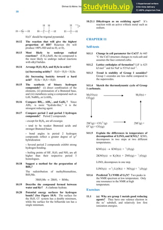 ANSWERS TO SELF-TESTS AND EXERCISES
18
H3O+
should be trigonal pyramidal.
10.12 The reaction that will give the highest
proportion of HD? Reaction (b) will
produce 100% HD and no H2 or D2.
10.13 Most likely to undergo radical
reactions? (CH3)3SnH, the tin compound is
the most likely to undergo radical reactions
with alkyl halides.
10.14 Arrange H2O, H2S, and H2Se in order?
(a) Increasing acidity? H2O < H2S < H2Se.
(b) Increasing basicity toward a hard
acid? H2Se < H2S < H2O.
10.15 The synthesis of binary hydrogen
compounds? (i) direct combination of the
elements, (ii) protonation of a Brønsted base,
and (iii) metathesis using a compound such as
LiH, NaBH4, or LiAlH4.
10.16 Compare BH4
–
, AlH4
–
, and GaH4
–
? Since
AlH4
–
is more “hydride-like,” it is the
strongest reducing agent.
10.17 Compare period 2 and period 3 hydrogen
compounds? Period 2 compounds:
- except for B2H6, are all exoergic
- tend to be weaker Brønsted acids and
stronger Brønsted bases
- bond angles in period 2 hydrogen
compounds reflect a greater degree of sp3
hybridization
- Several period 2 compounds exhibit strong
hydrogen bonding.
- boiling points of HF, H2O, and NH3 are all
higher than their respective period 3
homologues.
10.18 Suggest a method for the preparation of
BiH3?
The redistribution of methylbismuthine,
BiH2Me.
3BiH2Me → 2BiH3 + BiMe3
10.19 Describe the compound formed between
water and Kr? A clathrate hydrate.
10.20 Potential energy surfaces for hydrogen
bonds? (See Figure 10.9) The surface for
the H2O, Cl–
system has a double minimum,
while the surface for the bifluoride ion has a
single minimum.
10.21.1 Dihydrogen as an oxidizing agent? It’s
reaction with an active s-block metal such as
sodium.
CHAPTER 11
Self-tests
S11.1 Change in cell parameter for CsCl? At 445
°C the CsCl structure changes to rock-salt and
assumes the face centered cubic.
S11.2 Lattice enthalpies of formation? LiF is 625
kJ mol−1
and for NaF is 535 kJ mol−1
.
S11.3 Trend is stability of Group 1 ozonides?
Group 1 ozonides are less stable compared to
the superoxides.
S11.4 Sketch the thermodynamic cycle of Group
1 carbonate.
M2CO3(s) M2O(s) +
CO2(g)
2M+
(g) + CO3
2−
(g) 2M+
(g) +
O2−
(g) + CO2(g)
S11.5 Explain the differences in temperature of
decomposition of LiNO3 and KNO3? KNO3
decomposes in two steps at two different
temperatures.
KNO3(s) → KNO2(s) + 1
/2O2(g)
2KNO2(s) → K2O(s) + 2NO2(g) + 1
/2O2(g)
LiNO3 decomposes in one step.
LiNO3(s) → 1
/2 Li2O(s) + NO2(g) + 1
/4O2(g)
S11.6 Predicted 7
Li NMR of Li3N? Two peaks in
the NMR spectrum at low temperature. Only
one resonance in the NMR at high
temperature.
Exercises
11.1 (a) Why are group 1 metals good reducing
agents? They have one valence electron in
the ns1
subshell, and relatively low first
ionization energies.
Shriver & Atkins: Inorganic Chemistry 5e
 