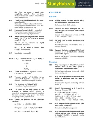 ANSWERS TO SELF-TESTS AND EXERCISES 19
(b) Why are group 1 metals poor
complexing agents? They are large,
electropositive metals and have little tendency
to act as Lewis acids.
11.2 Trends of the fluorides and chlorides of the
group 1 metals?
Fluoride is a hard Lewis base and will form
strong complexes with hard Lewis acids. The
trends reverse for the chloride ion.
11.3 Synthesis of group 1 alkyls? Most alkyl
lithiums are made using elemental lithium
with the corresponding alkyl chlorides.
11.4 Which is more likely to lead to the desired
result? (a) Cs+
or Mg2+
, form an acetate
complex? Mg2+
.
(b) Be or Sr, dissolve in liquid
ammonia? Strontium.
(c) Li+
or K+
, form a complex with
C2.2.2? Potassium ion.
11.5 Identify the compounds?
NaOH ← H2O + Sodium metal + O2 → Na2O2 +
heat → Na2O
+ NH3
↓
NaNH2
11.6 Trends in solubility? Higher for LiF and
CsI, lower for CsF and LiI.
11.7 Thermal stability of hydrides versus
carbonates? Hydrides decompose to
elements. Carbonates decompose to oxides.
11.8 The structures of CsCl and NaCl?
6-coordinate Na+
, 8-coordinate Cs+
.
11.9 The effect of the alkyl group on the
structure of lithium alkyls? Whether a
molecule is monomeric or polymeric is based on
the streric size of the alkyl group – less bulky
alkyl groups lead to polymerization.
11.10 Predict the products of the following
reactions?
(a) CH3Br + Li → Li(CH3) + LiBr
(b) MgCl2 + LiC2H5 → Mg(C2H5)Br + LiBr
(c) C2H5Li + C6H6 → LiC6H5 + C2H6
CHAPTER 12
Self-tests
S12.1 Predict whether (a) BeCl2 and (b) BaCl2
are predominantly ionic or covalent?
BeCl2 is covalent; BaCl2 is ionic.
S12.2 Calculate the lattice enthalpies for CaO
and CaO2 and check that the above trend is
confirmed?
Calcium oxide and calcium peroxide are 3465
kJ mol–1
and 3040 kJ mol–1
.
S12.3 Use ionic radii to predict a structure type
of BeSe?
According to Table 3.6 should be close to
ZnS-like structure.
S12.4 Calculate the lattice enthalpy of MgF2 and
comment on how it will affect the solubility
compared to MgCl2?
MgF2 is 2991 kJ mol–1
, will reduce solubility
compared to MgCl2.
Exercises
12.1 Why are compounds of beryllium covalent
whereas those of the other group 2
elements are predominantly ionic?
Be has large polarizing power and a high
charge density due.
12.2 Why are the properties of beryllium more
similar to aluminium and zinc than to
magnesium?
Because of a diagonal relationship between
Be and Al.
12.3 Identify the compounds A, B, C, and D of
the group 2 element M?
M + H2O → M(OH)2; A = M(OH)2
M(OH)2 + CO2 → MCO3; B = MCO3
2MCO3 + 5C → 2MC2 + 3CO2; C = MC2
MC2 + 2H2O → M(OH)2 + C2H2
M(OH)2 + 2HCl → MCl2 + 2H2O; D = MCl2.
12.4 Why does beryllium fluoride form a glass
when cooled from a melt?
BeF2 adopts SiO2 like arrangement.
12.5 Why is magnesium hydroxide a much more
effective antacid than calcium or barium
hydroxide? Mg(OH)2 is sparingly soluble
and mildly basic.
Shriver & Atkins: Inorganic Chemistry 5e
 