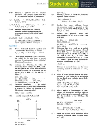 ANSWERS TO SELF-TESTS AND EXERCISES 21
S13.7 Propose a synthesis for the polymer
precursor 1,7-B10C2H10(Si(CH3)2Cl)2 from 1,2-
B10C2H12 and other reagents of your choice?
1,2 - B10C2H12 1,7-B10C2H12 (90%) + 1,12-
B10C2H12 (10%)
⎯→
⎯Δ
1,7-B10C2H10Li2 + 2Si(CH3)2Cl2 → 1,7 -
B10C2H10(Si(CH3)2 + 2LiCl
S13.8 Propose, with reasons, the chemical
equation (or indicate no reaction) for
reactions between (a) (CH3)2SAlCl3 and
GaBr3?
(Me)2SalCl3 + GaBr3 → Me2SGaBr3 + AlCl3.
(b) TlCl and formaldehyde (HCHO) in
acidic aqueous solution? No reaction.
Exercises
13.1 Give a balanced chemical equation and
conditions for the recovery of boron?
B2O3 + 3Mg → 2B + 3MgO ΔH < 0
13.2 Describe the bonding in (a) BF3? Covalent.
(b) AlCl3? In the solid state, a layered
structure. At melting point, dimers. (c) B2H6?
Electron-deficient dimer.
13.3 Arrange the following in order of
increasing Lewis acidity: BF3, BCl3, AlCl3.
In the light of this order, write balanced
chemical reactions (or no reaction) for (a)
BF3N(CH3)3 + BCl3 →, (b) BH3CO +
BBr3→?
BCl3 > BF3 > AlCl3
(a) BF3N(CH3)3 + BCl3
BCl3N(CH3)3 + BF3 (BCl3 > BF3)
(b) BH3CO + BBr3 NR
13.4 Thallium tribromide (1.11 g) reacts
quantitatively with 0.257 g of NaBr to form
a product A. Deduce the formula of A.
Identify the cation and anion?
TlBr3 + NaBr → NaTlBr4
13.5 Identify compounds A, B, and C?
A
BF3
H2O
LiAlH4
B
C
heat
CaF2
(a) A = B2H6
(b) B = B(OH)3
rvive in air? If not, write the
2O3 + 3 H2O2
3.7 Predict how many different boron
13.8 products from the
(c) C = B2O3
13.6 Does B2H6 su
equation for the reaction?
No, it explodes in air.
B2H6 + 3 O2 → B
1
environments would be present in the
proton-decoupled 11
B-NMR of a) B5H11, b)
B4H10? a) 3 b) 2.
Predict the
hydroboration of (a) (CH3)2C=CH2, (b)
CH CH?
(a) H3 +
B (CH )2C=CH2
3
B[CH2-CH(CH3)2]3
(b) BH3 + CH CH
B(CH=CH2)3
Diborane ha
13.9 s been used as a rocket
extremely toxic, and the boron
3.10 Using BCl3 as a starting material and other
Æ B2Cl4 + 2HgCl2
3.11 Given NaBH4, a hydrocarbon of your
(a) BCl3 + 3C2H5MgCl
propellant. Calculate the energy released
from 1.00 kg of diborane given the
following values of ΔfHө
/kJ mol-1
: B2H6 =
31, H2O = -242, B2O3 = -1264. The
combustion reaction is B2H6 (g) + 3 O2(g)
→ 3 H2O (g) + B2O3 (s). What would be the
problem with diborane as a fuel?
-73,172 kJ.
Diborane is
containing product of combustion is a solid,
B2O3.
1
reagents of your choice, devise a synthesis
for the Lewis acid chelating agent, F2B–
C2H4–BF2?
2BCl3 + 2Hg
B2Cl4 + 4AgF Æ B2F4 + 4AgCl
B2F4 + C2H4 Æ F2CH2CH2BF2
1
choice, and appropriate ancillary reagents
and solvents, give formulas and conditions
for the synthesis of (a) B(C2H5)3, (b)
Et3NBH3?
Heat, Ether
B(C2H5)3 + 3MgCl2
(b) [HN(C2H5)3]Cl + NaBH4
H2 + H3BN(C2H5)3 + NaCl
3.12 Draw the B12 unit that is a common motif
1
of boron structures; take a viewpoint along
a C2 axis?
Shriver & Atkins: Inorganic Chemistry 5e
 