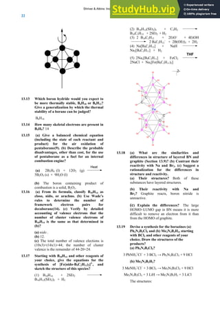 ANSWERS TO SELF-TESTS AND EXERCISES
22
13.13 Which boron hydride would you expect to
be more thermally stable, B6H10 or B6H12?
Give a generalization by which the thermal
stability of a borane can be judged?
B6H10
13.14 How many skeletal electrons are present in
B5H9? 14
13.15 (a) Give a balanced chemical equation
(including the state of each reactant and
product) for the air oxidation of
pentaborane(9). (b) Describe the probable
disadvantages, other than cost, for the use
of pentaborane as a fuel for an internal
combustion engine?
(a) 2B5H9 (l) + 12O2 (g)
Heat
5B2O3 (s) + 9H2O (l)
(b) The boron containing product of
combustion is a solid, B2O3.
13.16 (a) From its formula, classify B10H14 as
closo, nido, or arachno. (b) Use Wade’s
rules to determine the number of
framework electron pairs for
decaborane(14). (c) Verify by detailed
accounting of valence electrons that the
number of cluster valence electrons of
B10H14 is the same as that determined in
(b)?
(a) nido .
(b) 12.
(c) The total number of valence elections is
(10x3)+(14x1)=44; the number of cluster
valence is the remainder of 44-20=24.
13.17 Starting with B10H14 and other reagents of
your choice, give the equations for the
synthesis of [Fe(nido-B9C2H11)2]2-
, and
sketch the structure of this species?
(1) B10H14 + 2SEt2
B10H12(SEt2)2 + H2
(2) B10H12(SEt2)2 + C2H2
B10C2H12 + 2SEt2 + H2
(3) 2 B10C2H12 + 2EtO–
+ 4EtOH
2 B9C2H12
–
+ 2B(OEt)3 + 2H2
(4) Na[B9C2H12] + NaH
Na2[B9C2H11] + H2
(5) 2Na2[B9C2H11] + FeCl2
THF
2NaCl + Na2[Fe(B9C2H11)2]
B
B
B
B
C
C
B
B
B
B
B
Fe
H
H
H
H
H
H
H
H
H
H
H
H
H
H
H
H
H
H
H
H
H
H
B
B
B
B
C
C
B
B
B
B
B
2-
13.18 (a) What are the similarities and
differences in structure of layered BN and
graphite (Section 13.9)? (b) Contrast their
reactivity with Na and Br2. (c) Suggest a
rationalization for the differences in
structure and reactivity.
(a) Their structures? Both of these
substances have layered structures.
(b) Their reactivity with Na and
Br2? Graphite reacts, boron nitride is
unreactive.
(c) Explain the differences? The large
HOMO–LUMO gap in BN means it is more
difficult to remove an electron from it than
from the HOMO of graphite.
13.19 Devise a synthesis for the borazines (a)
Ph3N3B3Cl3 and (b) Me3N3B3H3, starting
with BCl3 and other reagents of your
choice. Draw the structures of the
products?
(a) Ph3N3B3Cl3?
3 PhNH3
+
Cl−
+ 3 BCl3 → Ph3N3B3Cl3 + 9 HCl
(b) Me3N3B3H3?
3 MeNH3
+
Cl−
+ 3 BCl3 → Me3N3B3Cl3 + 9 HCl
Me3N3B3Cl3 + 3 LiH → Me3N3B3H3 + 3 LiCl
The structures:
Shriver & Atkins: Inorganic Chemistry 5e
 