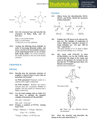 ANSWERS TO SELF-TESTS AND EXERCISES 23
13.20 Give the structural type and describe the
structures of B4H10, B5H9, and 1,2-
B10C2H12?
B4H10, is an arachno borane.
B5H9, is a nido borane.
1,2-B10C2H12 is a closo carborane
13.21 Arrange the following boron hydrides in
order of increasing Brønsted acidity, and
draw a structure for the probable structure
of the deprotonated form of one of them:
B2H6, B10H14, B5H9? In a series of boranes,
the acidity increases as the size of the borane
increases.
CHAPTER 14
Self-tests
S14.1 Describe how the electronic structure of
graphite is altered when it reacts with (a)
potassium, (b) bromine?
(a) With potassium? Potassium results in a
material with a higher conductivity.
(b) With bromine? Bromine can remove
electrons from the π-symmetry HOMOs of
graphite. This also results in a material with a
higher conductivity.
S14.2 Use the bond enthalpy data in Table 14.2
and above to calculate the standard
enthalpy of formation of CH4 and SiH4?
CH4: ΔfH= –61kJ mol–1
SiH4: ΔfH= +39 kJ mol–1
S14.3 Propose a synthesis of D13
CO2
–
starting
from 13
CO?
13
CO(g) + 2MnO2(s) → 13
CO2(g) + Mn2O3(s)
2Li(s) + D2 → 2LiD(s)
13
CO2(g) + LiD(et) → Li+
D13
CO2
−
(et)
Exercises
14.1 Silicon forms the chlorofluorides SiCl3F,
SiCl2F2, and SiClF3. Sketch the structures
of these molecules?
14.2 Explain why CH4 burns in air whereas CF4
does not. The enthalpy of combustion of
CH4 is −888 kJ mol−1
and the C–H and C–F
bond enthalpies are −413 and −489 kJ
mol−1
respectively?
The bond enthalpy of a C–F bond is higher
than the bond enthalpy of a C–H bond.
14.3 SiF4 reacts with (CH3)4NF to form
[(CH3)4N][SiF5]. (a) Use the VSEPR rules
to determine the shape of the cation and
anion in the product; (b) Account for the
fact that the 19
F NMR spectrum shows two
fluorine environments?
(a) The cation is [(CH3)4N]+
N
CH3
CH3
H3C
+
C
H3
The anion is SiF5
–
Si F
F
F
F
F
-
(b) There are two different fluorine
environments.
14.4 Draw the structure and determine the
charge on the cyclic anion [Si4O12]ν฀
?
Shriver & Atkins: Inorganic Chemistry 5e
 