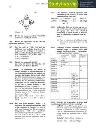 ANSWERS TO SELF-TESTS AND EXERCISES
24
O
O O
O
O
Si
Si
Si
Si
O
O
O
8-
Charge = –8.
14.5 Predict the appearance of the 119
Sn-NMR
spectrum of Sn(CH3)4? Doublet
14.6 Predict the appearance of the 1
H-NMR
spectrum of Sn(CH3)4? Doublet
14.7 Use the data in Table 14.2 and the
additional bond enthalpy data given here
to calculate the enthalpy of hydrolysis of
CCl4 and CBr4. Bond enthalpies/(kJ mol–1
):
O–H = 463, H–Cl = 431, H–Br = 366?
ΔhH˚CCl4 = 110 kJmol–1
ΔhH˚CBr4 = 86 kJmol–1
14.8 Identify the compounds A to F:?
(A) SiCl4 (B) SiRCl3 (C) RSi(OH)3. (D)
RSiOSiR +H2O (E) SiR4 (F)? SiO2
YYYYY14.9 (a) Summarize the trends in
relative stabilities of the oxidation states of
the elements of Group 14, and indicate the
elements that display the inert pair effect.
(b) With this information in mind, write
balanced chemical reactions or NR (for no
reaction) for the following combinations,
and explain how the answer fits the trends.
(i) Sn2+
(aq) + PbO2(s) (excess) → (air
excluded) (ii) Sn2+
(aq) + O2(air) →?
(a) +4 is the most stable oxidation state for
the lighter elements, but +2 is the most stable
oxidation state of Pb. Pb therefore displays
the inert-pair effect.
(b) (i) Sn2+
+ PbO2 + 4 H+
→ Sn4+
+ Pb2+
+
2H2O, (ii) 2Sn2+
+ O2 + 4H+
→ 2Sn4+
+
2H2O.
14.10 Use data from Resource section 3 to
determine the standard potential for each
of the reactions in Exercise 14.5 (b). In
each case, comment on the agreement or
disagreement with the qualitative
assessment you gave for the reactions?
(i) V = +1.31 V. (ii) V= 1.08 V. Both
reactions agree with the predictions made in
Excercise 14.5.
14.11 Give balanced chemical equations and
conditions for the recovery of silicon and
germanium from their ores?
SiO2(s) + C(s) → Si(s) + CO2(g) ΔH < 0
GeO2(s) + 2H2(g) → Ge(s) + 2H2O(g)
ΔH < 0
14.12 (a) Describe the trend in band gap energy,
Eg, for the elements carbon (diamond) to
tin (grey). (b) Does the electrical
conductivity of silicon increase or decrease
when its temperature is changed from 20˚C
to 40˚C?
(a) There is a decrease in band gap energy
from carbon (diamond) to grey tin. (b)
Increase.
14.13 Preferably without consulting reference
material, draw a periodic table and
indicate the elements that form saline,
metallic, and metalloid carbides?
Ionic(silane)
carbides
Metallic
carbides
Metalloid
carbides
Group I
elements
Li, Na, K,
Rb, Cs
Group II
elements
Be, Mg, Ca,
Sr, Ba
Group 13
elements
Al B
Group 14
elements
Si
3d-Block
elements
Sc, Ti, V,
Cr, Mn, Fe,
Co, Ni
4d-Block
elements
Zr, Nb, Mo,
Tc, Ru
5d-Block
elements
La, Hf, Ta,
W, Re, Os
6d-Block
elements
Ac
Lanthanides Ce, Pr, Nd,
Pm, Sm,
Eu, Gd, Tb,
Dy, Ho, Er,
Tm, Yb, Lu
14.14 Describe the preparation, structure and
classification of (a) KC8, (b) CaC2, (c) K3C60?
(a) KC8? Formed by heating graphite with
potassium vapor or by treating graphite with a
solution of potassium in liquid ammonia.
There is a layered structure of alternating sp2
carbon atoms and potassium ions, a saline
carbide.
(b) CaC2? Ca(l) + 2C(s) → CaC2(s) or
CaO(s) + 3C(s) → CaC2(s) + CO(g)
Shriver & Atkins: Inorganic Chemistry 5e
 