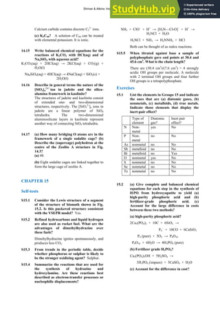 ANSWERS TO SELF-TESTS AND EXERCISES 25
Calcium carbide contains discrete C2
2–
ions.
(c) K3C60? A solution of C60 can be treated
with elemental potassium. It is ionic.
14.15 Write balanced chemical equations for the
reactions of K2CO3 with HCl(aq) and of
Na4SiO4 with aqueous acid?
K2CO3(aq) + 2HCl(aq) → 2KCl(aq) + CO2(g) +
H2O(l)
Na4SiO4(aq) + 4HCl(aq) → 4NaCl(aq) + SiO2(s) +
2H2O(l)
14.16 Describe in general terms the nature of the
[SiO3]n
2ν฀
ion in jadeite and the silica-
alumina framework in kaolinite?
The structures of jadeite and kaolinite consist
of extended one- and two-dimensional
structures, respectively. The [SiO3
2–
]n ions in
jadeite are a linear polymer of SiO4
tetrahedra. The two-dimensional
aluminosilicate layers in kaolinite represent
another way of connecting SiO4 tetrahedra.
14.17 (a) How many bridging O atoms are in the
framework of a single sodalite cage? (b)
Describe the (supercage) polyhedron at the
centre of the Zeolite A structure in Fig.
14.3?
(a) 48.
(b) Eight sodalite cages are linked together to
form the large cage of zeolite A.
CHAPTER 15
Self-tests
S15.1 Consider the Lewis structure of a segment
of the structure of bismuth shown in Fig.
15.2. Is this puckered structure consistent
with the VSEPR model? Yes.
S15.2 Refined hydrocarbons and liquid hydrogen
are also used as rocket fuel. What are the
advantages of dimethylhydrazine over
these fuels?
Dimehylhydrazine ignites spontaneously, and
produces less CO2.
S15.3 From trends in the periodic table, decide
whether phosphorus or sulphur is likely to
be the stronger oxidizing agent? Sulphur.
S15.4 Summarize the reactions that are used for
the synthesis of hydrazine and
hydroxylamine. Are these reactions best
described as electron-transfer processes or
nucleophilic displacements?
NH3 + ClO−
+ H+
→ [H3N—Cl-O]−
+ H+
→
H2NCl + H2O
H2NCl + NH3 → H2NNH2 + HCl
Both can be thought of as redox reactions.
S15.5 When titrated against base a sample of
polyphosphate gave end points at 30.4 and
45.6 cm3
. What is the chain length?
There are (30.4 cm3
)/(7.6 cm3
) = 4 strongly
acidic OH groups per molecule. A molecule
with 2 terminal OH groups and four further
OH groups is a tetrapolyphosphate.
Exercises
15.1 List the elements in Groups 15 and indicate
the ones that are (a) diatomic gases, (b)
nonmetals, (c) metalloids, (d) true metals.
Indicate those elements that display the
inert-pair effect?
Type of
element
Diatomic
gas?
Inert pair
effect?
N Non-
metal
yes No
P Non-
metal
no No
As nonmetal no No
Sb metalloid no No
Bi metalloid no Yes
O nonmetal yes No
S nonmetal no No
Se nonmetal no No
Te nonmetal no No
15.2 (a) Give complete and balanced chemical
equations for each step in the synthesis of
H3PO4 from hydroxyapatite to yield (a)
high-purity phosphoric acid and (b)
fertilizer-grade phosphoric acid. (c)
Account for the large difference in costs
between these two methods?
(a) high-purity phosphoric acid?
2Ca3(PO4)2 + 10C + 6SiO2 →
P4
−
+ 10CO + 6CaSiO3
P4 (pure) + 5O2 → P4O10
P4O10 + 6H2O → 4H3PO4 (pure)
(b) Fertilizer grade H3PO4?
Ca5(PO4)3OH + 5H2SO4 →
3H3PO4 (impure) + 5CaSO4 + H2O
(c) Account for the difference in cost?
Shriver & Atkins: Inorganic Chemistry 5e
 