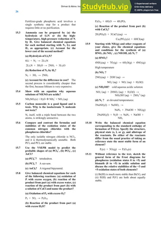 ANSWERS TO SELF-TESTS AND EXERCISES
26
Fertilizer-grade phosphoric acid involves a
single synthetic step for a product that
requires little or no purification.
15.3 Ammonia can be prepared by (a) the
hydrolysis of Li3N or (b) the high-
temperature, high-pressure reduction of N2
by H2. Give balanced chemical equations
for each method starting with N2, Li, and
H2, as appropriate. (c) Account for the
lower cost of the second method?
(a) Hydrolysis of Li3N?
6Li + N2 → 2Li3N
2Li3N + 3H2O → 2NH3 + 3Li2O
(b) Reduction of N2 by H2?
N2 + 3H2 → 2NH3
(c) Account for the difference in cost? The
second process is considerably cheaper than
the first, because lithium is very expensive.
15.4 Show with an equation why aqueous
solutions of NH4NO3 are acidic?
NH4NO3(s) + H2O Æ NH4
+
+ NO3
-
(aq)
15.5 Carbon monoxide is a good ligand and is
toxic. Why is the isoelectronic N2 molecule
not toxic?
N2 itself, with a triple bond between the two
atoms, is strikingly unreactive.
15.6 Compare and contrast the formulas and
stabilities of the oxidation states of the
common nitrogen chlorides with the
phosphorus chlorides?
The only isolable nitrogen chloride is NCl3,
and it is thermodynamically unstable. Both
PCl3 and PCl5 are stable.
15.7 Use the VSEPR model to predict the
probable shapes of (a) PCl4
+
, (b) PCl4
–
, (c)
AsCl5?
(a) PCl4
+
? tetrahedron.
(b) PCl4
–
? A see-saw.
(c) AsCl5? A trigonal bipyramid.
15.8 Give balanced chemical equations for each
of the following reactions: (a) oxidation of
P4 with excess oxygen, (b) reaction of the
product from part (a) with excess water, (c)
reaction of the product from part (b) with
a solution of CaCl2 and name the product?
(a) Oxidation of P4 with excess O2?
P4 + 5O2 → P4O10
(b) Reaction of the product from part (a)
with excess H2O?
P4O10 + 6H2O → 4H3PO4
(c) Reaction of the product from part (b)
with CaCl2?
2H3PO4(l) + 3CaCl2(aq) →
Ca3(PO4)2(s) + 6HCl(aq)
15.9 Starting with NH3(g) and other reagents of
your choice, give the chemical equations
and conditions for the synthesis of (a)
HNO3, (b) NO2
–
, (c) NH2OH, (d) N3
–
?
(a) HNO3?
4NH3(aq) + 7O2(g) → 6H2O(g) + 4NO2(g)
High temperature
(b) NO2
–
?
2NO2(aq) + 2OH−
(aq) →
NO2
−
(aq) + NO3
−
(aq) + H2O(l)
(c) NH2OH? cold aqueous acidic solution
NO2
−
(aq) + 2HSO3
−
(aq) + H2O(l) →
NH3OH+
(aq) + 2SO4
2−
(aq)
(d) N3
–
? at elevated temperatures:
3NaNH2(l) + NaNO3 →
NaN3 + 3NaOH + NH3(g)
2NaNH2(l) + N2O → NaN3 + NaOH +
NH3
15.10 Write the balanced chemical equation
corresponding to the standard enthalpy of
formation of P4O10(s). Specify the structure,
physical state (s, l, or g), and allotrope of
the reactants. Do either of the reactants
differ from the usual practice of taking as
reference state the most stable form of an
element?
P4(s) + 5O2(g) → P4O10(s)
15.11 Without reference to the text, sketch the
general form of the Frost diagrams for
phosphorus (oxidation states 0 to +5) and
bismuth (0 to +5) in acidic solution and
discuss the relative stabilities of the +3 and
+5 oxidation states of both elements?
(i) Bi(III) is much more stable than Bi(V), and
(ii) P(III) and P(V) are both about equally
stable.
Shriver & Atkins: Inorganic Chemistry 5e
 