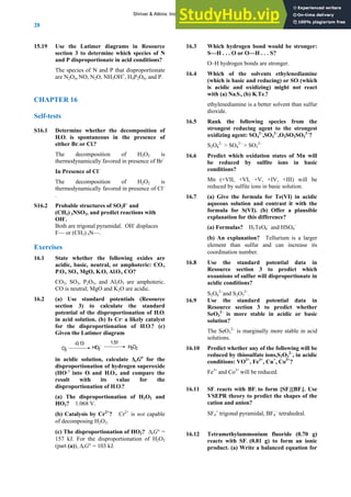 ANSWERS TO SELF-TESTS AND EXERCISES
28
1 Use the Latimer diagr
5.19 ams in Resource
R 16
ermine whether the decomposition of
ition of H2O2 is
ion of H2O2 is
–
S16.2 obable structures of SO2F and
with
xercis
e whether the following oxides are
mphoteric.
16.2 urce
section 3 to determine which species of N
and P disproportionate in acid conditions?
The species of N and P that disproportionate
+
are N2O4, NO, N2O, NH3OH , H4P2O6, and P.
CHAPTE
elf-tests
S
S16.1 Det
H2O2 is spontaneous in the presence of
either Br2 or Cl2?
The decompos
thermodynamically favored in presence of Br–
In Presence of Cl–
The decomposit
thermodynamically favored in presence of Cl
.
Pr -
(CH3) 3NSO2, and predict reactions
-
.
OH
Both are trigonal pyramidal. OH-
displaces
F— or (CH3) 3N—.
es
E
16.1 Stat
acidic, basic, neutral, or amphoteric: CO2,
P2O5, SO3, MgO, K2O, Al2O3, CO?
CO2, SO3, P2O5, and Al2O3 are a
CO is neutral; MgO and K2O are acidic.
(a) Use standard potentials (Reso
section 3) to calculate the standard
potential of the disproportionation of H2O2
in acid solution. (b) Is Cr2+
a likely catalyst
for the disproportionation of H2O2? (c)
Given the Latimer diagram
O2
HO2
-
-0.13 1.51
H2O2
in acidic solution, calculate Δr
ө
for the
of H2O2 and
Cr ? Cr is not capable
tion of HO2? ΔrG° =
157 kJ. For the disproportionation of H2O2
(part (a)), ΔrG° = 103 kJ.
16.3
tronger.
or SO2 (which
not react
16.5 pecies from the
agent: SO4 ,SO3 ,O3SO2SO3 ?
16.6
c
16.7 formula for Te(VI) in acidic
sible
ncrease its
16.8
ill disproportionate in
16.9
3 to predict whether
ble in acidic or basic
16.10 ether any of the following will be
: VO , Fe , Cu , Co ?
16.11 F4]. Use
hapes of the
cation and anion?
6.12 g)
nic
product. (a) Write a balanced equation for
G
disproportionation of hydrogen superoxide
(HO2–
)
into O2 and H2O2, and compare the
result with its value for the
disproportionation of H2O2?
(a) The disproportionation
HO2? 1.068 V.
(b) Catalysis by 2+ 2+
of decomposing H2O2.
(c) The disproportiona
Which hydrogen bond would be stronger:
S—H . . . O or O—H . . . S?
O–H hydrogen bonds are s
16.4 Which of the solvents ethylenediamine
(which is basic and reducing)
is acidic and oxidizing) might
with (a) Na2S4, (b) K2Te3?
ethylenediamine is a better solvent than sulfur
dioxide.
Rank the following s
strongest reducing agent to the strongest
oxidizing 2– 2– 2–
S2O8
2–
> SO4
2–
> SO3
2–
Predict which oxidation states of Mn will
be reduced by sulfite ions in basi
conditions?
Mn (+VII, +VI, +V, +IV, +III) will be
reduced by sulfite ions in basic solution.
(a) Give the
aqueous solution and contrast it with the
formula for S(VI). (b) Offer a plau
explanation for this difference?
(a) Formulas? H5TeO6
–
and HSO4
–
(b) An explanation? Tellurium is a larger
element than sulfur and can i
coordination number.
Use the standard potential data in
Resource section 3 to predict which
oxoanions of sulfur w
acidic conditions?
S2O6
2−
and S2O3
2−
.
Use the standard potential data in
Resource section
2–
SeO3 is more sta
solut on?
i
The SeO3
2–
is marginally more stable in acid
solutions.
Predict wh
reduced by thiosulfate ions,S2O3
2–
, in acidic
conditions 2+ 3+ + 3+
Fe3+
and Co3+
will be reduced.
SF4 reacts with BF3 to form [SF3][B
VSEPR theory to predict the s
SF4
+
trigonal pyramidal, BF4
−
tetrahedral.
1 Tetramethylammonium fluoride (0.70
reacts with SF4 (0.81 g) to form an io
Shriver & Atkins: Inorganic Chemistry 5e
 