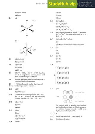 ANSWERS TO SELF-TESTS AND EXERCISES 3
(b) square planar
(c) linear
2.4 (a)
I
Cl Cl
Cl Cl
(b)
S
F
F
F
F
1200
1800
2.5 (a) tetrahedral
(b) octahedral
2.6 (a) 176 pm
(b) 217 pm
(c) 221 pm
2.7 2(Si–O) = 932kJ > Si=O = 640kJ; therefore
two Si–O are preferred and SiO2 should (and
does) have four single Si–O bonds.
2.8 Multiple bonds are much stronger for period 2
elements than heavier elements
2.9 –483 kJ difference is smaller than expected
because bond energies are not accurate.
2.10 (a) 0
(b) 205 kJ mol-1
2.11 Difference in electronegativities are AB 0.5,
AD 2.5, BD 2.0, and AC 1.0. The increasing
covalent character AD < BD < AC < AB.
2.12 (a) covalent
(b) ionic
(c) ionic
2.13 (a) sp2
(b) sp3
(c) sp3
d or spd3
(d) p2
d2
or sp2
d.
2.14 (a) one
(b) one
(c) none
(d) two
2.15 (a) 1σg
2
2σu
2
(b) 1σg
2
2σu
2
1πu
2
(c) 1σg
2
2σu
2
1πu
4
3σg
1
(d) 1σg
2
2σu
2
3σg
2
1πu
4
2πg
3
2.16 The configuration for the neutral C2 would be
1σg
2
1σu
2
1πu
4
. The bond order would be ½[2-
2+4] = 2.
2.17 (a) 1σg
2
2σu
2
3σg
2
1πu
4
2πg
4
(b) 1
(c) There is no bond between the two atoms.
2.18 (a) 2
(b) 1
(c) 2
2.19 (a) +0.5
(b) –0.5
(c) +0.5
2.20
2.21 (a-c)
(d) Possibly stable in isolation (only bonding
and nonbonding orbitals are filled; not stable
in solution because solvents would have
higher proton affinity than He.
2.22 1
2.23 HOMO exclusively F; LUMO mainly S.
2.24 (a) electron deficient
Shriver & Atkins: Inorganic Chemistry 5e
 