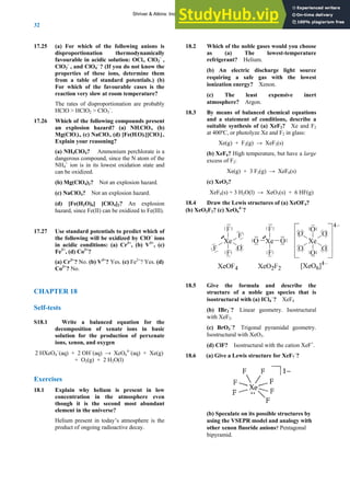 ANSWERS TO SELF-TESTS AND EXERCISES
32
17.25
lly
–
dard potentials.) (b)
7.26 following compounds present
4, (
losion hazard.
)
CHAP
f-tests
S18.1
e production of perxenate
O q OH−
(aq) → XeO6
4−
(aq) + Xe(g)
+ O2(g) + 2 H2O(l)
lain why helium is present in low
concentration in the atmosphere even
tive decay.
8.2 Which of the noble gases would you choose
(a) The lowest-temperature
igerant? Helium.
) XeF2? Xe and F2
ut have a large
) → XeF6(s)
18.4
(b) XeO2F2?
(a) For which of the following anions is
disproportionation thermodynamica
favourable in acidic solution: OCl2, ClO2 ,
ClO2
–
, and ClO4
–
? (If you do not know the
properties of these ions, determine them
from a table of stan
For which of the favourable cases is the
reaction very slow at room temperature?
The rates of disproportionation are probably
HClO > HClO2 > ClO3
–
.
1 Which of the
an explosion hazard? (a) NH4ClO4, (b)
Mg(ClO4)2, (c) NaClO d) [Fe(H2O)6][ClO4]2.
Explain your reasoning?
(a) NH4ClO4? Ammonium perchlorate is a
dangerous compound, since the N atom of the
NH4
+
ion is in its lowest oxidation state and
can be oxidized.
(b) Mg(ClO4)2? Not an explosion hazard.
(c) NaClO4? Not an exp
(d) [Fe(H2O)6] [ClO4]2? An explosion
hazard, since Fe(II) can be oxidized to Fe(III).
17.27 Use standard potentials to predict which of
the following will be oxidized by ClO–
ions
in acidic conditions: (a) Cr3+
, (b) V3+
, (c)
Fe2+
, (d) Co2+
?
(a) Cr3+
? No. (b) V3+
? Yes. (c) Fe2+
? Yes. (d
Co2+
? No.
TER 18
Sel
Write a balanced equation for the
decomposition of xenate ions in basic
solution for th
ions, xenon, and oxygen
4
−
(a ) + 2
2 HXe
xercises
E
18.1 Exp
though it is the second most abundant
element in the universe?
Helium present in today’s atmosphere is the
product of ongoing radioac
1
as
refr
(b) An electric discharge light source
requiring a safe gas with the lowest
ionization energy? Xenon.
(c) The least expensive inert
atmosphere? Argon.
18.3 By means of balanced chemical equations
and a statement of conditions, describe a
suitable synthesis of (a
at 400ºC, or photolyze Xe and F2 in glass:
Xe(g) + F2(g) → XeF2(s)
(b) XeF6? High temperature, b
excess of F2:
Xe(g) + 3 F2(g
(c) XeO3?
XeF6(s) + 3 H2O(l) → XeO3(s) + 6 HF(g)
Draw the Lewis structures of (a) XeOF4?
(c) XeO6
4−
?
18.5 ive the formula and describe the
structure of a noble gas species that is
isostructural with (a) ICl4
−
? XeF4
(b) IBr2
–
? Linear geometry. Isostructural
with XeF2.
(c) BrO3
–
? Trigonal pyramidal geometry.
Isostructural with XeO3.
(d) ClF? Isostructural with the cation XeF+
.
G
18.6 (a) Give a Lewis structure for XeF7
–
?
ith
bipyramid.
(b) Speculate on its possible structures by
using the VSEPR model and analogy w
other xenon fluoride anions? Pentagonal
Shriver & Atkins: Inorganic Chemistry 5e
 