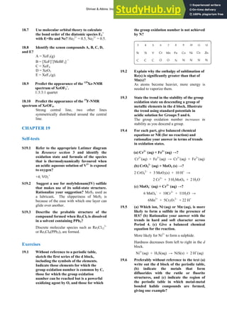 ANSWERS TO SELF-TESTS AND EXERCISES 33
18.7 Use molecular orbital theory to calculate
the bond order of the diatomic species E2
+
with E=He and Ne? He2
2+
= 0.5, Ne2
2+
= 0.5.
18.8 Identify the xenon compounds A, , C, D,
and E?
4
other lines
b ted around the central
CHAP
19.1 Refer to the appropriate Latimer diagram
the
e and formula of the species
n?
19.2 Suggest a use for molybdenum(IV) sulfide
makes use of its solid-state structure.
onalize your suggestion? MoS2 used as
S19.3
ntaining PPh3?
olecular species such as Re3Cl12
3–
Exerci
19.1
es of the d block,
tion
ose for which
oup oxidation number is not achieved
by N?
B
A = XeF2(g)
B = [XeF]+
[MeBF3]
−
C = XeF6
D = XeO3
E = XeF (g).
18.9 Predict the appearance of the 129
Xe-NMR
spectrum of XeOF3
+
.
1:3:3:1 quartet
18.10 Predict the appearance of the 19
F-NMR
spectrum of XeOF4.
Strong c nt
e ral line, two
symmetrically distri u
line.
TER 19
Self-tests
S
in Resource section 3 and identify
oxidation stat
that is thermodynamically favoured when
an acidic aqueous solution of V2+
is exposed
to oxyge
+4; VO2
+
S
that
Rati
a lubricant. The slipperiness of MoS2 is
because of the ease with which one layer can
glide over another.
Describe the probable structure of the
compound formed when Re3Cl9 is dissolved
in a solvent co
Discrete m
or Re3Cl9(PPh3)3 are formed.
ses
Without reference to a periodic table,
sketch the first seri
including the symbols of the elements.
Indicate those elements for which the
group oxidation number is common by C,
those for which the group oxida
number can be reached but is a powerful
oxidizing agent by O, and th
the gr
19.2
As atoms become heavier, more energy is
needed to vaporize them.
19.3 State the trend in the stability of the group
oxidation state on descending a group of
metallic elements in the d block. Illustrate
the trend using standard potentials in
in
as you descend a group.
19.4
action) and
Fe2+
(aq)
(aq) →?
− 3+
1H2O →
19.5 q), is more
presence of
ith the
tren s
Pe al
More
Hardnes in the d
block.
19.6
e or fluorite
n of
example?
Explain why the enthalpy of sublimation of
Re(s) is significantly greater than that of
Mn(s)?
acidic solution for Groups 5 and 6.
The group oxidation number increases
stability
For each part, give balanced chemical
quations or NR (for no re
e
rationalize your answer in terms of trends
in oxidation states.
(a) Cr2+
(aq) + Fe3+
(aq) →?
Cr2+
(aq) + Fe3+
(aq) → Cr3+
(aq) +
(b) CrO4
2–
(aq) + MoO2 (s) →?
2 CrO4
2−
+ 3 MoO2(s) + 10 H+
→
2 Cr3+
+ 3 H2MoO4 + 2 H2O
(c) MnO4
–
(aq) + Cr3+
6 MnO4 + 10Cr + 1
6Mn2+
+ 5Cr2O7
2−
+ 22 H+
(a) Which ion, Ni2+
(aq) or Mn2+
(a
likely to form a sulfide in the
H2S? (b) Rationalize your answer w
ds in hard and soft character acros
riod 4. (c) Give a balanced chemic
equation for the reaction.
likely for Ni2+
to form a sulphide.
s decreases from left to right
Ni2+
(aq) + H2S(aq) → NiS(s) + 2 H+
(aq)
Preferably without reference to the text (a)
write out the d block of the periodic table,
(b) indicate the metals that form
difluorides with the rutil
structures, and (c) indicate the regio
the periodic table in which metal-metal
bonded halide compounds are formed,
giving one
Shriver & Atkins: Inorganic Chemistry 5e
 