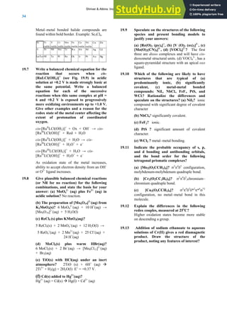 ANSWERS TO SELF-TESTS AND EXERCISES
34
Metal–metal bonded halide compounds are
found within bold border. Example: Sc5Cl6.
19.7
ic
solution at +0.2 V is made strongly basic at
the same potential. Write a balanced
equation for each of the successive
reactions when this same complex at pH =
6 and +0.2 V is exposed to progressively
more oxidizing environments up to +1.0 V
–
tions
llowing
s for your
q) in
er an inert
O +
(a
(
Hg2+
(aq) + Cd(s) Cd2+
(aq)
19.9
r answers:
]
e cis-
o 4 , has a
an apical oxo
(b) significantly
19.11
ng
3)4]? σ2
π4
δ2
configuration,
2CC2H5)4]? σ2
π4
δ2
,chromium–
19.12 following
19.13 oate to aqueous
Write a balanced chemical equation for the
reaction that occurs when cis-
[RuLCl(OH2)]+
(see Fig. 19.9) in acid
.
Give other examples and a reason for the
redox state of the metal center affecting the
extent of protonation of coordinated
oxygen.
cis-[RuII
LCl(OH2)]+
+ Ox + OH−
→ cis-
[RuIII
LCl(OH)]+
+ Red + H2O
cis-[RuII
LCl(OH2)]+
+ H2O → cis-
[RuIII
LCl(OH)]+
+ H3O+
+ e−
cis-[RuIII
LCl(OH2)]+
+ H2O → cis-
[RuIV
LCl(OH)]+
+ H3O+
+ e−
As oxidation state of the metal increases,
ability to accept electron density from an OH
or O2–
ligand increases.
19.8 Give plausible balanced chemical reac
(or NR for no reaction) for the fo
combinations, and state the basi
answer: (a) MoO4
2–
(aq) plus Fe2+
(a
acidic solution? No reaction.
(b) The preparation of [Mo6O19]2−
(aq) from
K2MoO4(s)? 6 MoO4
2−
(aq) + 10 H+
(aq) →
[Mo6O19]2−
(aq) + 5 H2O(l)
(c) ReCl5 (s) plus KMnO4(aq)?
5 ReCl5(s) + 2 MnO4
−
(aq) + 12 H2O(l) →
5 ReO4
−
(aq) + 2 Mn2+
(aq) + 25 Cl−
(aq) +
24 H+
(aq)
(d) MoCl2(s) plus warm HBr(aq)?
6 MoCl2(s) + 2 Br−
(aq) → [Mo6Cl12]2−
(aq)
+ Br2(aq)
(e) TiO(s) with HCl(aq) und
atmosphere? 2Ti (s) + 6H q) Æ
2Ti3+
+ H2(g) + 2H2O(l) E˚ = +0.37 V.
f) Cd(s) added to Hg2+
(aq)?
Æ Hg(l) +
Speculate on the structures of the following
species and present bonding models to
justify you
(a) [Re(O)2 (py)4]+
, (b) [V (O)2 (ox)2]3–
, (c)
[Mo(O)2(CN)4
4–
, (d) [VOCl4]2–
? The first
three are dioxo complexes and will hav
metal structural units. (d) VOCl 2–
diox
square-pyramidal structure with
ligand.
19.10 Which of the following are likely to have
structures that are typical of (a)
predominantly ionic,
covalent, (c) metal-metal bonded
compounds: NiI2, NbCl4, FeF2, PtS, and
WCl2? Rationalize the differences and
speculate on the structures? (a) NiI2? ionic
compound with significant degree of covalent
character
(b) NbCl4? significantly covalent.
(c) FeF2? ionic.
(d) PtS ? significant amount of covalent
character.
(e) WCl2 ? metal–metal bonding.
Indicate the probable occupancy of s, p,
and d bonding and antibonding orbitals,
and the bond order for the followi
tetragonal prismatic complexes?
(a) [Mo2(O2CCH
molybdenum-molybdenum quadruple bond.
(b) [Cr2(O
chromium quadruple bond.
(c) [Cu2(O2CCH3)4]? σ2
π4
δ2
δ*2
π*4
σ*2
configuration, no metal–metal bond in this
molecule.
Explain the differences in the
redox couples, measured at 25o
C?
Higher oxidation states become more stable
.
on descending a group
Addition of sodium ethan
solutions of Cr(II) gives a red diamagnetic
product. Draw the structure of the
product, noting any features of interest?
Shriver & Atkins: Inorganic Chemistry 5e
 
