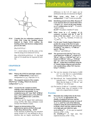 ANSWERS TO SELF-TESTS AND EXERCISES 35
Cr O
O
O
O O
O
O
Cr
O
19.14 Consider the two ruthenium complexes in
Table 19.8. Using the bonding scheme
depicted in Figure 19.19, confirm the
bonding orders and electron configurations
given in the table.
[Ru2Cl2(ClCO2)4]-
:
2.5 +, mixed valence at the Ru center, in line
with the energy level scheme [0.5 (8-3)].
[Ru2 (CH3COCH3)2(ClCO2)4]: 2+, the bond
order of 2.0 should also be expected [0.5x(8-
4)].
CHAPTER 20
Self-tests
S20.1 What is the LFSE for both high- and low-
spin d7
configurations? A high-spin d7
configuration is t2
5
geg
2
. High spin, 0.8 Δo.
S20.2 The magnetic moment of the complex
[Mn(NCS)6]4–
is 6.06μB. What is its electron
configuration? t2g
3
eg
2
S20.3 Account for the variation in lattice
enthalpy of the solid fluorides in which
each metal ion is surrounded by an
octahedral array of F–
ions: MnF–
(2780 kJ
mol–1
), FeF2 (2926 kJ mol–1
), CoF2 (2976 kJ
mol–1
), NiF2 (3060 kJ mol–1
), and ZnF2
(2985 kJ mol–1
).
If it were not for ligand field stabilization
energy (LFSE), MF2 lattice enthalpies would
increase from Mn(II) to Zn(II).
S20.4 Suggest an interpretation of the
photoelectron spectra of [Fe(C5H5)2] and
[Mg(C5H5)2] shown in Fig. 20.18?
In the spectrum of [Mo(CO)6], the ionization
energy around 8 eV was attributed to the t2g
electrons that are largely metal-based. The
differences in the 6–8 eV region can be
attributed to the lack of d electrons for Mg(II).
S20.5 What terms arise from a p1
d1
configuration? 1
F and 3
F terms are possible.
S20.6 Identifying ground terms (Hint: Because d9
is one electron short of a closed shell with L
= 0 and S = 0, treat it on the same footing
as a d1
configuration.) (a) 2p2
? 3
P (called a
“triplet P” term).
(b) 3d9
? 2
D (called a “doublet D” term).
S20.7 What terms in a d2
complex of Oh
symmetry correlate with the 3
F and 1
D
terms of the free atom? An F terms are
3
T1g, 3
T2g, and 3
A2g. Similarly, D terms are
1
T2g and 1
Eg.
S20.8 Use the same Tanabe-Sugano diagram to
predict the energy of the first two spin-
allowed quartet bands in the spectrum of
[Cr(OH2)6]3+
for which Δo = 17 600 cm-1
and B = 700 cm-1
.
17500 cm–1
and 22400 cm–1
.
S20.9 The spectrum of [Cr(NCS)6]3-
has a very
weak band near 16 000 cm-1
, a band at 17
700 cm-1
with εmax= 5160 dm3
mol-1
cm-1
, a
band at 23 800 cm-1
with εmax= 5130 dm3
mol-1
cm-1
, and a very strong band at 32
400 cm-1.
Assign these transitions using the
d3
Tanabe-Sugano diagram and selection
rule considerations. (Hint: NCS-
has low-
lying π* orbitals.)
(i) The very low intensity of the band at 16,000
cm–1
is a clue that it is a spin-forbidden
transition, probably 2
Eg ← 4
A2g.
(ii) Spin-allowed but Laporte-forbidden bands
typically have ε ~ 100 M–1
cm–1
, so it is
likely that the bands at 17,700 cm–1
and
23,800 cm–1
are of this type.
(iii) The band at 32,400 cm–1
is probably a charge
transfer band, since its intensity is too
high to be a ligand field (d–d) band.
Exercises
20.1 Determine the configuration (in the form
t2g
x
eg
y
or ex
t2
y
, as appropriate), the
number of unpaired electrons, and the
ligand-field stabilization energy in terms of
ΔO or ΔT and P for each of the following
complexes using the spectrochemical series
to decide, where relevant, which are likely
to be high-spin and which low-spin.
(a) [Co(NH3)6]3+
? d6
, low spin, no unpaired
electrons, LFSE = 2.4Δ0.
(b) [Fe(OH2)6]2+
? d6
, high spin, four
unpaired electrons, LFSE = 0.4Δ0.
Shriver & Atkins: Inorganic Chemistry 5e
 