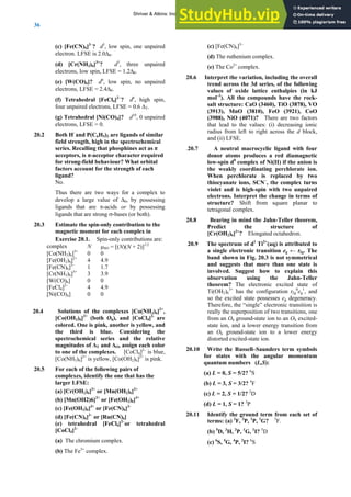ANSWERS TO SELF-TESTS AND EXERCISES
36
(c) [Fe(CN)6]3–
? d5
, low spin, one unpaired
electron. LFSE is 2.0Δ0.
(d) [Cr(NH3)6]3+
? d3
, three unpaired
electrons, low spin, LFSE = 1.2Δ0.
(e) [W(CO)6]? d6
, low spin, no unpaired
electrons, LFSE = 2.4Δ0.
(f) Tetrahedral [FeCl4]2−
? d6
, high spin,
four unpaired electrons, LFSE = 0.6 ΔT.
(g) Tetrahedral [Ni(CO)4]? d10
, 0 unpaired
electrons, LFSE = 0.
20.2 Both H-
and P(C6H5)3 are ligands of similar
field strength, high in the spectrochemical
series. Recalling that phosphines act as π
acceptors, is π-acceptor character required
for strong-field behaviour? What orbital
factors account for the strength of each
ligand?
No.
Thus there are two ways for a complex to
develop a large value of Δ0, by possessing
ligands that are π-acids or by possessing
ligands that are strong σ-bases (or both).
20.3 Estimate the spin-only contribution to the
magnetic moment for each complex in
Exercise 20.1. Spin-only contributions are:
complex N μSO = [(N)(N + 2)]1/2
[Co(NH3)6]3+
0 0
[Fe(OH2)6]2+
4 4.9
[Fe(CN)6]3–
1 1.7
[Cr(NH3)6]3+
3 3.9
[W(CO)6] 0 0
[FeCl4]2–
4 4.9
[Ni(CO)4] 0 0
20.4 Solutions of the complexes [Co(NH3)6]2+
,
[Co(OH2)6]2+
(both Oh), and [CoCl4]2-
are
colored. One is pink, another is yellow, and
the third is blue. Considering the
spectrochemical series and the relative
magnitudes of ΔT and ΔO, assign each color
to one of the complexes. [CoCl4]2–
is blue,
[Co(NH3)6]2+
is yellow, [Co(OH2)6]2+
is pink.
20.5 For each of the following pairs of
complexes, identify the one that has the
larger LFSE:
(a) [Cr(OH2)6]2+
or [Mn(OH2)6]2+
(b) [Mn(OH2)6]2+
or [Fe(OH2)6]3+
(c) [Fe(OH2)6]3+
or [Fe(CN)6]3-
(d) [Fe(CN)6]3–
or [Ru(CN)6]
(e) tetrahedral [FeCl4]2–
or tetrahedral
[CoCl4]2–
(a) The chromium complex.
(b) The Fe3+
complex.
(c) [Fe(CN)6]3–
(d) The ruthenium complex.
(e) The Co2+
complex.
20.6 Interpret the variation, including the overall
trend across the 3d series, of the following
values of oxide lattice enthalpies (in kJ
mol–1
). All the compounds have the rock-
salt structure: CaO (3460), TiO (3878), VO
(3913), MnO (3810), FeO (3921), CoO
(3988), NiO (4071)? There are two factors
that lead to the values: (i) decreasing ionic
radius from left to right across the d block,
and (ii) LFSE.
.20.7 A neutral macrocyclic ligand with four
donor atoms produces a red diamagnetic
low-spin d8
complex of Ni(II) if the anion is
the weakly coordinating perchlorate ion.
When perchlorate is replaced by two
thiocyanate ions, SCN–
, the complex turns
violet and is high-spin with two unpaired
electrons. Interpret the change in terms of
structure? Shift from square planar to
tetragonal complex.
20.8 Bearing in mind the Jahn-Teller theorem,
Predict the structure of
[Cr(OH2)6]2+
? Elongated octahedron.
20.9 The spectrum of d1
Ti3+
(aq) is attributed to
a single electronic transition eg ← t2g. The
band shown in Fig. 20.3 is not symmetrical
and suggests that more than one state is
involved. Suggest how to explain this
observation using the Jahn-Teller
theorem? The electronic excited state of
Ti(OH2)6
3+
has the configuration t2g
0
eg
1
, and
so the excited state possesses eg degeneracy.
Therefore, the “single” electronic transition is
really the superposition of two transitions, one
from an Oh ground-state ion to an Oh excited-
state ion, and a lower energy transition from
an Oh ground-state ion to a lower energy
distorted excited-state ion.
20.10 Write the Russell–Saunders term symbols
for states with the angular momentum
quantum numbers (L,S):
(a) L = 0, S = 5/2? 6
S
(b) L = 3, S = 3/2? 4
F
(c) L = 2, S = 1/2? 2
D
(d) L = 1, S = 1? 3
P
20.11 Identify the ground term from each set of
terms: (a) 3
F, 3
P, 1
P, 1
G? 3
F.
(b) 5
D, 3
H, 3
P, 1
G, 1
I? 5
D
(c) 6
S, 4
G, 4
P, 2
I? 6
S
Shriver & Atkins: Inorganic Chemistry 5e
 