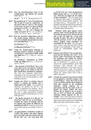 ANSWERS TO SELF-TESTS AND EXERCISES 37
20.12 Give the Russell-Saunders terms of the
configurations and identify the ground
term? (a) 4 s1
? 2
S.
(b) 3p2
? 1
D, 3
P, 1
S. The ground term is 3
P.
20.13 The gas-phase ion V3+
has a 3
F ground term.
The 1
D and 3
P terms lie, respectively, 10
642 and 12 920 cm–1
above it. The energies
of the terms are given in terms of Racah
parameters as E(3
F) = A - 8B, E(3
P) = A +
7B, E(1
D) = A - 3B + 2C. Calculate the
values of B and C for V3+
. B = (12920 cm–
1
)/(15) = 861.33 cm–1
and C = 3167.7 cm–1
.
20.14 Write the d-orbital configurations and use
the Tanabe–Sugano diagrams (Resource
section 6) to identify the ground term of (a)
Low-spin [Rh(NH3)6]3+
? 1
A1g.
(b) [Ti(H2O)6]3+
? 2
T2g.
(c) High-spin [Fe(H2O)6]3+
? 6
A1g.
20.15 Using the Tanabe-Sugano diagrams in
Resource section 6, estimate ΔO and B for
(a) [Ni(H2O)6]2+
(absorptions at 8500, 15400
and 26000 cm-1
) ? Δ0 = 8500 cm–1
and B ≈
770 cm–1
.
(b) [Ni(NH3)6]2+
(absorptions at 10750,
17500 and 28200 cm-1
)? Δ0 = 10,750 cm–1
and B ≈ 720 cm–1
.
20.16 The spectrum of [Co(NH3)6]3+
has a very
weak band in the red and two moderate
intensity bands in the visible to near-UV.
How should these transitions be assigned?
The first two transitions listed above
correspond to two low-spin bands. The very
weak band in the red corresponds to a spin-
forbidden transition.
20.17 Explain why [FeF6]3-
is colorless whereas
[CoF6]3–
is colored but exhibits only a
single band in the visible. No spin-allowed
transitions are possible for the Fe3+
; the
complex is expected to be colorless. The d6
Co3+
ion in [CoF6]3–
is also high spin, but in
this case a single spin-allowed transition
makes the complex colored and gives it a one-
band spectrum.
20.18 The Racah parameter B is 460 cm–1
in
[Co(CN)6]3-
and 615 cm-1
in [Co(NH3)6]3+
.
Consider the nature of bonding with the
two ligands and explain the difference in
nephelauxetic effect? Ammonia and cyanide
ion are both σ-bases, but cyanide is also a π-
acid.
20.19 An approximately ‘octahedral’ complex of
Co(III) with ammine and chloro ligands
gives two bands with εmax between 60 and
80 dm3
mol–1
cm–1
, one weak peak with
εmax52 dm3
mol-1
cm-1
, and a strong band at
higher energy with εmax= 2 x 104
dm3
mol–1
cm–1
. What do you suggest for the origins
of these transitions? First, the intense band
at relatively high energy is undoubtedly a
spin-allowed charge-transfer transition. The
two bands with εmax = 60 and 80 M–1
cm–1
are
probably spin-allowed ligand field transitions.
The very weak peak is most likely a spin-
forbidden ligand field transition.
20.20 Ordinary bottle glass appears nearly
colorless when viewed through the wall of
the bottle but green when viewed from the
end so that the light has a long path
through the glass. The color is associated
with the presence of Fe3+
in the silicate
matrix. Suggest which transitions are
responsible for the color? The faint green
color, which is only observed when looking
through a long pathlength of bottle glass, is
caused by spin-forbidden ligand field
transitions.
20.21 Solutions of [Cr(OH2)6]3+
ions are pale blue–
green but the chromate ion, CrO4
2–
, is an
intense yellow. Characterize the origins of
the transitions and explain the relative
intensities. The blue-green color of the Cr3+
ions in [Cr(H2O)6]3+
is caused by spin-
allowed but Laporte-forbidden ligand field
transitions. The relatively low molar
absorption coefficient is the reason that the
intensity of the color is weak. The oxidation
state of chromium in dichromate dianion is
Cr(VI); the intense yellow color is due to
LMCT transitions.
20.22 Classify the symmetry type of the d orbital
in a tetragonal C4v symmetry complex, such
as [CoCl(NH3)5] –
, where the Cl lies on the
z-axis. (a) Which orbitals will be displaced
from their position in the octahedral
molecular orbital diagram by π
interactions with the lone pairs of the Cl–
ligand? (b) Which orbital will move
because the Cl–
ligand is not as strong a
base as NH3? (c) Sketch the qualitative
molecular orbital diagram for the C4v
complex. The Cl atom lone pairs of electrons
can form π molecular orbitals with dxz and dyz.
These metal atomic orbitals are π-antibonding
MOs, and so they will be raised in energy.
Shriver & Atkins: Inorganic Chemistry 5e
 
