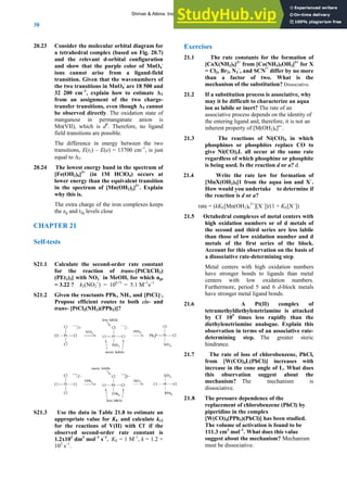 ANSWERS TO SELF-TESTS AND EXERCISES
38
20.23 Consider the molecular orbital diagram for
a tetrahedral complex (based on Fig. 20.7)
and the relevant d-orbital configuration
and show that the purple color of MnO4
-
ions cannot arise from a ligand-field
transition. Given that the wavenumbers of
the two transitions in MnO4
-
are 18 500 and
32 200 cm–1
, explain how to estimate ΔT
from an assignment of the two charge-
transfer transitions, even though ΔT cannot
be observed directly. The oxidation state of
manganese in permanganate anion is
Mn(VII), which is d0
. Therefore, no ligand
field transitions are possible.
The difference in energy between the two
transitions, E(t2) – E(e) = 13700 cm–1
, is just
equal to ΔT.
20.24 The lowest energy band in the spectrum of
[Fe(OH2)6]3+
(in 1M HClO4) occurs at
lower energy than the equivalent transition
in the spectrum of [Mn(OH2)6]2+
. Explain
why this is.
The extra charge of the iron complexes keeps
the eg and t2g levels close
CHAPTER 21
Self-tests
S21.1 Calculate the second-order rate constant
for the reaction of trans-[PtCl(CH3)
(PEt3)2] with NO2
–
in MeOH, for which npt
= 3.22 ? k2(NO2
−
) = 100.71
= 5.1 M−1
s−1
S21.2 Given the reactants PPh3, NH3, and [PtCl4]2-
,
Propose efficient routes to both cis- and
trans- [PtCl2(NH3)(PPh3)]?
S21.3 Use the data in Table 21.8 to estimate an
appropriate value for KE and calculate kr2
for the reactions of V(II) with Cl-
if the
observed second-order rate constant is
1.2x102
dm3
mol–1
s–1
. KE = 1 M–1
, k = 1.2 ×
102
s–1
.
Exercises
21.1 The rate constants for the formation of
[CoX(NH3)5]2+
from [Co(NH3)5OH2]3+
for X
= Cl2, Br2, N3
–
, and SCN¯ differ by no more
than a factor of two. What is the
mechanism of the substitution? Dissociative.
21.2 If a substitution process is associative, why
may it be difficult to characterize an aqua
ion as labile or inert? The rate of an
associative process depends on the identity of
the entering ligand and, therefore, it is not an
inherent property of [M(OH2)6]n+
.
21.3 The reactions of Ni(CO)4 in which
phosphines or phosphites replace CO to
give Ni(CO)3L all occur at the same rate
regardless of which phosphine or phosphite
is being used. Is the reaction d or a? d.
21.4 Write the rate law for formation of
[MnX(OH2)5]1 from the aqua ion and X–
.
How would you undertake to determine if
the reaction is d or a?
rate = (kKE[Mn(OH2)6
2+
][X−
])/(1 + KE[X−
])
21.5 Octahedral complexes of metal centers with
high oxidation numbers or of d metals of
the second and third series are less labile
than those of low oxidation number and d
metals of the first series of the block.
Account for this observation on the basis of
a dissociative rate-determining step.
Metal centers with high oxidation numbers
have stronger bonds to ligands than metal
centers with low oxidation numbers.
Furthermore, period 5 and 6 d-block metals
have stronger metal ligand bonds.
21.6 A Pt(II) complex of
tetramethyldiethylenetriamine is attacked
by Cl-
105
times less rapidly than the
diethylenetriamine analogue. Explain this
observation in terms of an associative rate-
determining step. The greater steric
hindrance.
21.7 The rate of loss of chlorobenzene, PhCl,
from [W(CO)4L(PhCl)] increases with
increase in the cone angle of L. What does
this observation suggest about the
mechanism? The mechanism is
dissociative.
21.8 The pressure dependence of the
replacement of chlorobenzene (PhCl) by
piperidine in the complex
[W(CO)4(PPh3)(PhCl)] has been studied.
The volume of activation is found to be
111.3 cm3
mol–1
. What does this value
suggest about the mechanism? Mechanism
must be dissociative.
Shriver & Atkins: Inorganic Chemistry 5e
 