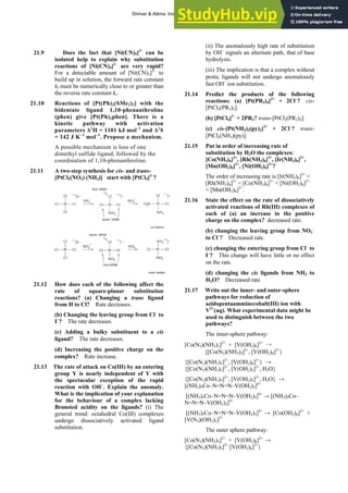 ANSWERS TO SELF-TESTS AND EXERCISES 39
21.9 Does the fact that [Ni(CN)5]3–
can be
isolated help to explain why substitution
reactions of [Ni(CN)4]2–
are very rapid?
For a detectable amount of [Ni(CN)5]3–
to
build up in solution, the forward rate constant
kf must be numerically close to or greater than
the reverse rate constant kr.
21.10 Reactions of [Pt(Ph)2(SMe2)2] with the
bidentate ligand 1,10-phenanthroline
(phen) give [Pt(Ph)2phen]. There is a
kinetic pathway with activation
parameters Δ‡
H = 1101 kJ mol–1
and Δ‡
S
= 142 J K–1
mol–1
. Propose a mechanism.
A possible mechanism is loss of one
dimethyl sulfide ligand, followed by the
coordination of 1,10-phenanthroline.
21.11 A two-step synthesis for cis- and trans-
[PtCl2(NO2) (NH3)] –
start with [PtCl4]2–
?
21.12 How does each of the following affect the
rate of square-planar substitution
reactions? (a) Changing a trans ligand
from H to Cl? Rate decreases.
(b) Changing the leaving group from Cl–
to
I–
? The rate decreases.
(c) Adding a bulky substituent to a cis
ligand? The rate decreases.
(d) Increasing the positive charge on the
complex? Rate increase.
21.13 The rate of attack on Co(III) by an entering
group Y is nearly independent of Y with
the spectacular exception of the rapid
reaction with OH–
. Explain the anomaly.
What is the implication of your explanation
for the behaviour of a complex lacking
Brønsted acidity on the ligands? (i) The
general trend: octahedral Co(III) complexes
undergo dissociatively activated ligand
substitution.
(ii) The anomalously high rate of substitution
by OH–
signals an alternate path, that of base
hydrolysis.
(iii) The implication is that a complex without
protic ligands will not undergo anomalously
fast OH–
ion substitution.
21.14 Predict the products of the following
reactions: (a) [Pt(PR3)4]2+
+ 2Cl–
? cis-
[PtCl2(PR3)2].
(b) [PtCl4]2–
+ 2PR3? trans-[PtCl2(PR3)2].
(c) cis-[Pt(NH3)2(py)2]2+
+ 2Cl–
? trans-
[PtCl2(NH3)(py)].
21.15 Put in order of increasing rate of
substitution by H2O the complexes:
[Co(NH3)6]3+
, [Rh(NH3)6]3+
, [Ir(NH3)6]3+
,
[Mn(OH2)6]2+
, [Ni(OH2)6]2+
?
The order of increasing rate is [Ir(NH3)6]3+
<
[Rh(NH3)6]3+
< [Co(NH3)6]3+
< [Ni(OH2)6]2+
< [Mn(OH2)6]2+
.
21.16 State the effect on the rate of dissociatively
activated reactions of Rh(III) complexes of
each of (a) an increase in the positive
charge on the complex? decreased rate.
(b) changing the leaving group from NO3
–
to Cl–
? Decreased rate.
(c) changing the entering group from Cl–
to
I–
? This change will have little or no effect
on the rate.
(d) changing the cis ligands from NH3 to
H2O? Decreased rate.
21.17 Write out the inner- and outer-sphere
pathways for reduction of
azidopentaamminecobalt(III) ion with
V2+
(aq). What experimental data might be
used to distinguish between the two
pathways?
The inner-sphere pathway:
[Co(N3)(NH3)5]2+
+ [V(OH2)6]2+
→
[[Co(N3)(NH3)5]2+
, [V(OH2)6]2+
}
{[Co(N3)(NH3)5]2+
, [V(OH2)6]2+
} →
{[Co(N3)(NH3)5]2+
, [V(OH2)5]2+
, H2O}
{[Co(N3)(NH3)5]2+
, [V(OH2)5]2+
, H2O} →
[(NH3)5Co–N=N=N–V(OH2)5]4+
[(NH3)5Co–N=N=N–V(OH2)5]4+
→ [(NH3)5Co–
N=N=N–V(OH2)5]4+
[(NH3)5Co–N=N=N–V(OH2)5]4+
→ [Co(OH2)6]2+
+
[V(N3)(OH2)5]2+
The outer sphere pathway:
[Co(N3)(NH3)5]2+
+ [V(OH2)6]2+
→
{[Co(N3)(NH3)5]2+
[V(OH2)6]2+
}
Shriver & Atkins: Inorganic Chemistry 5e
 