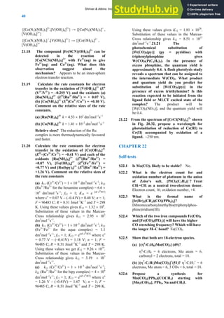 ANSWERS TO SELF-TESTS AND EXERCISES
40
{[Co(N3)(NH3)5]2+
,[V(OH2)6]2+
} → {[Co(N3)(NH3)5]+
,
[V(OH2)6]3+
}
{[Co(N3)(NH3)5] +
,[V(OH2)6]3+
} → {[Co(OH2)6]2+
,
[V(OH2)6]3+
21.18 The compound [Fe(SCN)(OH2)5]2+
can be
detected in the reaction of
[Co(NCS)(NH3)5]2+
with Fe2+
(aq) to give
Fe3+
(aq) and Co2+
(aq). What does this
observation suggest about the
mechanism? Appears to be an inner-sphere
electron transfer reaction.
21.19 Calculate the rate constants for electron
transfer in the oxidation of [V(OH2)6]2+
(Eσ
(V3+
/V2+
) = –0.255 V) and the oxidants (a)
[Ru(NH3)6]3+
(EO
(Ru3+
/Ru2+
) = + 0.07 V),
(b) [Co(NH3)6]3+
(EO
(Co3+
/Co2+
) = +0.10 V).
Comment on the relative sizes of the rate
constants.
(a) [Ru(NH3)6]3+
k = 4.53 × 103
dm3
mol−1
s−1
(b) [Co(NH3)6]3+
k = 1.41 × 10−2
dm3
mol−1
s−1
Relative sizes? The reduction of the Ru
complex is more thermodynamically favoured
and faster.
21.20 Calculate the rate constants for electron
transfer in the oxidation of [Cr(OH2)6]2+
(EO
–(Cr3+
/Cr2+
) = –0.41 V) and each of the
oxidants [Ru(NH3)6]3+
(EO
(Ru3+
/Ru2+
) =
+0.07 V), [Fe(OH2)6]3+
(EO
(Fe3+
/Fe2+
) =
+0.77 V) and [Ru(bpy)3]3+
(EO
(Ru3+
/Ru2+
) =
+1.26 V). Comment on the relative sizes of
the rate constants
(a) k11 (Cr3+
/Cr2+
) = 1 × 10−5
dm3
mol−1
s−1
; k22
(Ru3+
/Ru2+
for the hexamine complex) = 6.6 ×
103
dm3
mol−1
s−1
; f12 = 1; K12 = e [nF εo/RT]
where εo
= 0.07 V – (–0.41V) = 0.48 V; n = 1;
F = 96485 C; R = 8.31 Jmol−1
K−1
and T = 298
K. Using these values gives K12 = 1.32 × 108
.
Substitution of these values in the Marcus-
Cross relationship gives k12 = 2.95 × 103
dm3
mol−1
s−1
.
(b) k11 (Cr3+
/Cr2+
) = 1 × 10−5
dm3
mol−1
s−1
; k22
(Fe3+
/Fe2+
for the aqua complex) = 1.1
dm3
mol−1
s−1
; f12 = 1; K12 = e[nF εo/RT]
where εo
= 0.77 V – (−0.41V) = 1.18 V; n = 1; F =
96485 C; R = 8.31 Jmol−1
K−1
and T = 298 K.
Using these values we get K12 = 9.26 × 1019
.
Substitution of these values in the Marcus-
Cross relationship gives k12 = 3.19 × 107
dm3
mol−1
s−1
.
(c) k11 (Cr3+
/Cr2+
) = 1 × 10−5
dm3
mol−1
s−1
;
k22 (Ru3+
/Ru2+
for the bipy complex) = 4 × 108
dm3
mol−1
s−1
; f12 = 1; K12 = e[nF εo/RT]
where εo
= 1.26 V – (–0.41V) = 1.67 V; n = 1; F =
96485 C; R = 8.31 Jmol−1
K−1
and T = 298 K.
Using these values gives K12 = 1.81 × 1028
.
Substitution of these values in the Marcus-
Cross relationship gives k12 = 8.51 × 1015
dm3
mol−1
s−1
.21.21 The
photochemical substitution of
[W(CO)5(py)] (py = pyridine) with
triphenylphosphine gives
W(CO)5(P(C6H5)3). In the presence of
excess phosphine, the quantum yield is
approximately 0.4. A flash photolysis study
reveals a spectrum that can be assigned to
the intermediate W(CO)5. What product
and quantum yield do you predict for
substitution of [W(CO)5(py)] in the
presence of excess triethylamine? Is this
reaction expected to be initiated from the
ligand field or MLCT excited state of the
complex? The product will be
[W(CO)5(NEt3)], and the quantum yield will
be 0.4.
21.22 From the spectrum of [CrCl(NH3)s]2+
shown
in Fig. 20.32, propose a wavelength for
photoinitiation of reduction of Cr(III) to
Cr(II) accompanied by oxidation of a
ligand. ~250 nm.
CHAPTER 22
Self-tests
S22.1 Is Mo(CO)7 likely to be stable? No.
S22.2 What is the electron count for and
oxidation number of platinum in the anion
of Zeise’s salt, [PtCl3(C2H4)]–
? Treat
CH2=CH2 as a neutral two-electron donor.
Electron count, 16; oxidation number, +4.
S22.3 What is the formal name of
[Ir(Br)2(CH3)(CO)(PPh3)2]?
Dibromocarbonylmethylbis(triphenylphos-
phine)iridium(III).
S22.4 Which of the two iron compounds Fe(CO)5
and [Fe(CO)4(PEt3)] will have the higher
CO stretching frequency? Which will have
the longer M–C bond? Fe(CO)5
S22.5 Show that both are 18-electron species.
(a) [(η6
-C7H8)Mo(CO)3] (49)?
η6
-C7H8 = 6 electrons, Mo atom = 6.
carbonyl = 2 electrons, total = 18.
(b) [(η7
-C7H7)Mo(CO)3]+
(51)? η7
-C7H7
+
= 6
electrons, Mo atom = 6, 3 COs = 6, total = 18.
S22.6 Propose a synthesis for
Mn(CO)4(PPh3)(COCH3) starting with
[Mn2(CO)10], PPh3, Na and CH3I.
Shriver & Atkins: Inorganic Chemistry 5e
 