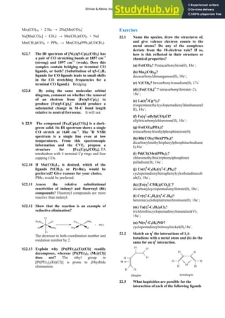 ANSWERS TO SELF-TESTS AND EXERCISES 41
Mn2(CO)10 + 2 Na → 2Na[Mn(CO)5]
Na[Mn(CO)5] + CH3I → Mn(CH3)(CO)5 + NaI
Mn(CH3)(CO)5 + PPh3 → Mn(CO)4(PPh3)(COCH3)
S22.7 The IR spectrum of [Ni2(η5-Cp)2(CO)2] has
a pair of CO stretching bands at 1857 cm–1
(strong) and 1897 cm–1
(weak). Does this
complex contain bridging or terminal CO
ligands, or both? (Substitution of η5-C5H5
ligands for CO ligands leads to small shifts
in the CO stretching frequencies for a
terminal CO ligand.) Bridging
S22.8 By using the same molecular orbital
diagram, comment on whether the removal
of an electron from [Fe(η5-Cp)2] to
produce [Fe(η5-Cp)2]+
should produce a
substantial change in M–C bond length
relative to neutral ferrocene. It will not.
S 22.9 The compound [Fe4(Cp)4(CO)4] is a dark-
green solid. Its IR spectrum shows a single
CO stretch at 1640 cm–1
. The 1
H NMR
spectrum is a single line even at low
temperatures. From this spectroscopic
information and the CVE, propose a
structure for [Fe4(Cp)4(CO)4]. TA
tetrahedron with 4 terminal Cp rings and four
capping COs.
S22.10 If Mo(CO)3L3 is desired, which of the
ligands P(CH3)3 or P(t-Bu)3 would be
preferred? Give reasons for your choice.
PMe3 would be preferred.
S22.11 Assess the relative substitutional
reactivities of indenyl and fluorenyl (86)
compounds? Fluorenyl compounds are more
reactive than indenyl.
S22.12 Show that the reaction is an example of
reductive elimination?
Pd
Ph PPh3
Ph3P Cl
Cl
Cl
Pd
Ph3P Cl
Cl PPh3
+ PhCl
The decrease in both coordination number and
oxidation number by 2.
S22.13 Explain why [Pt(PEt3)2(Et)(Cl)] readily
decomposes, whereas [Pt(PEt3)2 (Me)(Cl)]
does not? The ethyl group in
[Pt(PEt3)2(Et)(Cl)] is prone to β-hydride
elimination.
Exercises
22.1 Name the species, draw the structures of,
and give valence electron counts to the
metal atoms? Do any of the complexes
deviate from the 18-electron rule? If so,
how is this reflected in their structure or
chemical properties?
(a) Fe(CO)5? Pentacarbonyliron(0), 18e–
;
(b) Mn2(CO)10?
decacarbonyldimanganese(0), 18e–
;
(c) V(CO)6? hexcarbonylvanadium(0), 17e–
(d) [Fe(CO)4]2–
? tetracarbonylferrate(–2),
18e–
;
(e) La(η5
-Cp*)3?
tris(pentamethylcyclopentadienyl)lanthanum(I
II), 18e–
;
(f) Fe(η3
-allyl)(CO)3Cl?
allyltricarbonylchloroiron(II), 18e–
;
(g) Fe(CO)4(PEt3)?
tetracarbonyltriethylphosphineiron(0);
(h) Rh(CO)2(Me)(PPh3)?
dicarbonylmethyltriphenylphosphinerhodium(
I),16e-
(i) Pd(Cl)(Me)(PPh3)2?
chloromethylbis(triphenylphosphine)
palladium(II), 16e–
;
(j) Co(η5
-C5H5)(η4
-C4Ph4)?
cyclopentadienyltetraphenylcylcobutadinecob
alt(I), 18e–
;
(k) [Fe(η5
-C5H5)(CO2)]–
?
dicarbonylcyclopentadienylferrate(0), 18e–
;
(l) Cr(η6
-C6H6)(η6
-C7H8)?
benzenecycloheptatrienechromium(0), 18e–
;
(m) Ta(η5
-C5H5)2Cl3?
trichlorobiscyclopentadineyltanatalum(V),
18e–
;
(n) Ni(η5
-C5H5)NO?
cyclopentadineylnitrosylnickel(0),18e–
.
22.2 Sketch an η2
the interactions of 1,4-
butadiene with a metal atom and (b) do the
same for an η4
interaction.
22.3 What hapticities are possible for the
interaction of each of the following ligands
Shriver & Atkins: Inorganic Chemistry 5e
 