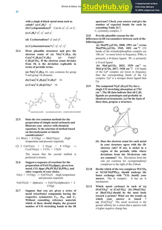ANSWERS TO SELF-TESTS AND EXERCISES
42
with a single d-block metal atom such as
cobalt? (a) C2H4? η2
(b) Cyclopentadienyl? Can be η5
, η3
, or η1
.
(c) C6H6? η6
, η4
, and η2
.
(d) Cyclooctadiene? η2
and η4
.
(e) Cyclooctatetraene?η8
, η6
, η4
, η2
.
22.4 Draw plausible structures and give the
electron count of (a) Ni(η3
-C3H5)2 (b)
Co(η4
-C4H4)(η5
-C5H5) (c) Co(η3
-
C3H5)(CO)3. If the electron count deviates
from 18, is the deviation explicable in
terms of periodic terms.
(a) Ni(η3
-C3H5)2 16, very common for group
9 and group 10 elements.
(b) Co(η4
-C4H4)(η5
-C5H5)? 18.
(c) Co(η3
-C3H5)(CO)3? 18.
22.5 State the two common methods for the
preparation of simple metal carbonyls and
illustrate your answer with chemical
equations. Is the selection of method based
on thermodynamic or kinetic
considerations?
(1) Mo(s) + 6 CO(g) → Mo(CO)6(s) (high
temperature and pressure required)
(2) 2 CoCO3(s) + 2 H2(g) + 8 CO(g) →
Co2(CO)8(s) + 2 CO2 + 2 H2O
The reason that the second method is
preferred is kinetic.
22.6 Suggest a sequence of reactions for the
preparation of Fe(CO)3(dppe), given iron
metal, CO, dppe (Ph2PCH2CH2PPh2), and
other reagents of your choice.
Fe(s) + 5 CO(g) → Fe(CO)5(l) (high temperature
and pressure required)
Fe(CO)5(l) + diphos(s) → Fe(CO)3(diphos)(s) + 2
CO(g)
22.7 Suppose that you are given a series of
metal tricarbonyl compounds having the
respective symmetries C2v, D3h, and Cs.
Without consulting reference material,
which of these should display the greatest
number of CO stretching bands in the IR
spectrum? Check your answer and give the
number of expected bands for each by
consulting Table 22.7.
Cs symmetry complex, 3
22.8 Provide plausible reasons for the
differences in IR wavenumbers between each of the
following pairs:
(a) Mo(PF3)3(CO)3 2040, 1991 cm–1
versus
Mo(PMe3)3(CO)3 1945, 1851 cm–1
? CO
bands of the trimethylphosphine complex are
100 cm–1
or more lower in frequency. PMe3 is
primarily a σ-donor ligand. PF3 is primarily
a π-acid ligand.
(b) MnCp(CO)3 2023, 1939 cm–1
vs.
MnCp*(CO)3 2017, 1928 cm–1
? CO bands
of the Cp* complex are lower in frequency
than the corresponding bands of the Cp
complex. Cp* is a stronger donor ligand than
Cp.
22.9 The compound Ni3(C5H5)3(CO)2 has a
single CO stretching absorption at 1761
cm–1
. The IR data indicate that all C5H5
ligands are pentahapto and probably in
identical environments. (a) On the basis of
these data, propose a structure.
(b) Does the electron count for each metal
in your structure agree with the 18-
electron rule? If not, is nickel in a
region of the periodic table where
deviations from the 18-electron rule
are common? No. Deviations from the
rule are common for cyclopentadienyl
complexes to the right of the d block.
22.10 Decide which of the two complexes W(CO)6
or IrCl(CO)(PPh3)2 should undergo the
faster exchange with 13
CO. Justify your
answer. The Ir complex. It has an A
mechanism.
22.11 Which metal carbonyl in each of (a)
[Fe(CO)4]2–
or [Co(CO)4]–
(b) [Mn(CO)5]–
or [Re(CO)5]–
should be the most basic
toward a proton? What are the trends on
which your answer is based ?
(a) [Fe(CO)4]2–
The trend involved is the
greater affinity for a cation that a species with
a higher negative charge has.
Shriver & Atkins: Inorganic Chemistry 5e
 