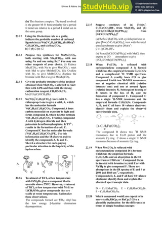 ANSWERS TO SELF-TESTS AND EXERCISES 43
(b) The rhenium complex. The trend involved
is the greater M–H bond enthalpy for a period
6 metal ion relative to a period 4 metal ion in
the same group.
22.12 Using the 18-electron rule as a guide,
indicate the probable number of carbonyl
ligands in (a) W(η6
-C6H6)(CO)n, (b) Rh(η5
-
C5H5)(CO)n, and (c) Ru3(CO)n.
(a) 3 (b) 2 (c) 12
22.13 Propose two syntheses for MnMe(CO)5,
both starting with Mn2(CO)10, with one
using Na and one using Br2? You may use
other reagents of your choice. (i) Reduce
Mn2(CO)10 with Na to give Mn(CO)5
–
; react
with MeI to give MnMe(CO)5. (ii), Oxidize
with Br2. to give MnBr(CO)5; displace the
bromide with MeLi to give MnMe(CO)5.
22.14 Give the probable structure of the product
obtained when Mo(CO)6 is allowed to react
first with LiPh and then with the strong
carbocation reagent, CH3OSO2CF3.
Mo(CO)5(C(OCH3)Ph)
22.15 Na[W(η5
-C5H5)(CO)3] reacts with 3-
chloroprop-1-ene to give a solid, A, which
has the molecular formula
W(C3H5)(C5H5)(CO)3. Compound A loses
carbon monoxide on exposure to light and
forms compound B, which has the formula
W(C3H5)(C5H5)(CO)2. Treating compound
A with hydrogen chloride and then
potassium hexafluorophosphate, K+
PF6–
,
results in the formation of a salt, C.
Compound C has the molecular formula
[W(C3H6)(C5H5)(CO)3]PF6. Use this
information and the 18-electron rule to
identify the compounds A, B, and C.
Sketch a structure for each, paying
particular attention to the hapticity of the
hydrocarbon.
W
CO
CO
CO
A:
W
CO
CO
B:
W
CO
CO
CO
C:
η3
η2
η1
+
22.16 Treatment of TiCl4 at low temperature
with EtMgBr gives a compound that is
unstable above 270ºC. However, treatment
of TiCl4 at low temperature with MeLi or
LiCH2SiMe3 gives compounds that are
stable at room temperature. Rationalize
these observations.
The compounds formed are TiR4; ethyl has
the low energy β-hydride elimination
decomposition.
22.17 Suggest syntheses of (a) [Mo(η7
-
C7H7)(CO)3]BF4 from Mo(CO)6 and (b)
[IrCl2(COMe)(CO)(PPh3)2] from
[IrCl(CO)(PPh3)2]?
(a) Reflux Mo(CO)6 with cycloheptatriene to
give [Mo(η6
-C7H8)(CO)3]; treat with the trityl
tetrafluoroborate to give [Mo(η7
-
C7H7)(CO)3]BF4.
(b) React [IrCl(CO)(PPh3)2] with MeCl, then
expose to CO atmosphere to give
[IrCl2(COMe)(CO)(PPh3)2].
22.18 When Fe(CO)5 is refluxed with
cyclopentadiene compound A is formed
which has the empirical formula C8H6O3Fe
and a complicated 1
H NMR spectrum.
Compound A readily loses CO to give
compound B with two 1
H-NMR resonances,
one at negative chemical shift (relative
intensity one) and one at around 5ppm
(relative intensity 5). Subsequent heating of
B results in the loss of H2 and the
formation of compound C. Compound C
has a single 1
H-NMR resonance and the
empirical formula C7H5O2Fe. Compounds
A, B, and C all have 18 valence electrons:
identify them and explain the observed
spectroscopic data.
+ Fe(C O )5
Fe
O C C O
C O
-2C O -C O
F e
O C
C O
H
-H
A B
[π-C5H5Fe(CO)2]2
C
The compound B shows two 1
H NMR
resonances due to Fe-H proton and the
aromatic Cp ring. C shows a single 1
H NMR
resonance because of aromatic Cp ring.
22.19 When Mo(CO)6 is refluxed with
cyclopentadiene compound D is formed
which has the empirical formula
C8H5O3Mo and an absorption in the IR
spectrum at 1960 cm–1
. Compound D can
be treated with bromine to yield E or with
Na/Hg to give compound F. There are
absorptions in the IR spectra of E and F at
2090 and 1860 cm–1
, respectively.
Compounds D, E, and F all have 18 valence
electrons: identify them and explain the
observed spectroscopic data.
D = C5H5Mo(CO)3. E = C5H5Mo(CO)3Br.
F = C5H5Mo(CO)3Na.
22.20 Which compound would you expect to be
more stable,RhCp2 or RuCp2? Give a
plausible explanation for the difference in
terms of simple bonding concepts
Shriver & Atkins: Inorganic Chemistry 5e
 