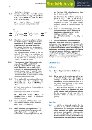ANSWERS TO SELF-TESTS AND EXERCISES
44
RuCp2 has 18 electrons.
22.21 Give the equation for a workable reaction
for the conversion of Fe(η5
-C5H5)2 to Fe(η5
-
C5H5) (η5
-C5H4COCH3) and (b) Fe(η5
-
C5H5) (η5
-C5H4CO2H)
(a) Fe(η5
– C5H5)2 + CH3COCl →
Fe(η5
– C5H5)(η5
– C5H4COCH3) + HCl
(b)
Fe +
C l O
C l
A lCl3
CH 2Cl2
Fe
O
C l
H 2O , t-B uO K
D M E
Fe
C O 2H
22.22 Sketch the a1’ symmetry-adapted orbitals
for the two eclipsed C5H5 ligands stacked
together with D5h symmetry. Identify the s,
p, and d orbitals of a metal atom lying
between the rings that may have nonzero
overlap, and state how many a1’ molecular
orbitals may be formed.
The symmetry-adapted orbitals of the two
eclipsed C5H5 rings in a metallocene are
shown in Resource Section 5, the dz2 orbital
on the metal has a1′ symmetry, as does s.
Three a1′ MOs will be formed.
22.23 The compound Ni(η5
-C5H5)2 readily adds
one molecule of HF to yield [Ni(η5
-
C5H5)(η4
-C5H6)]+
whereas Fe(η5
-C5H5)2
reacts with strong acid to yield [Fe(η5
-
C5H5)2H]+
. In the latter compound the H
atom is attached to the Fe atom. Provide a
reasonable explanation for this difference.
Protonation of FeCp2 at iron does not change
its number of valence electrons.
22.24 Write a plausible mechanism, giving your
reasoning, for the reactions: (a)
[Mn(CO)5(CF2)]+
+ H2O → [Mn(CO)6]+
+
2HF?
(i) The F atoms render the C atom subject to
nucleophilic attack
(ii)two equivalents of HF are eliminated
(b) Rh(C2H5) (CO) (PR3)2 →
RhH(CO)(PR3)2 + C2H4? A β-hydrogen
elimination reaction.
22.25 Given mechanism of CO insertion, what
rate constant can be extracted from rate
data? Rate = ka[RMn(CO)5]
22.26 (a) What cluster valence electron (CVE)
count is characteristic of octahedral and
trigonal prismatic complexes?
octahedral M6, 86; trigonal prismatic M6, 90.
(b) Can these CVE values be derived from
the 18-electron rule? No.
(c) Determine the probable geometry of
[Fe6(C)(CO)16]2–
and [Co6(C)(CO)15]2-
? The iron complex probably contains an
octahedral Fe6 array. The cobalt complex
probably contains a trigonal-prismatic Co6
array.
22.27 Based on isolobal analogies, choose the
groups that might replace the group in
boldface in (a) Co3(CO)9CH→ OCH3,
N(CH3)2, or SiCH3? SiCH3.
(b) (OC)5MnMn(CO)5 → I, CH2, or
CCH3? I.
22.28 Ligand substitution reactions on metal
clusters are often found to occur by associative
mechanisms, and it is postulated that these occur by
initial breaking of an M-M bond, thereby providing
an open coordination site for the incoming ligand. If
the proposed mechanism is applicable, which would
you expect to undergo the fastest exchange with
added13
CO, Co4(CO)12 or Ir4(CO)12? Suggest an
explanation. Co. This is because metal–metal bond
strengths increase down a group in the d block.
CHAPTER 23
Self-tests
S23.1 Derive the ground state of the Tm3+
ion
3
H6.
S23.2 The product of the reaction above is in fact
a hydride bridged dimer (9). Suggest a
strategy to ensure that the hydride is
monomeric. A simple approach would be to
use the Cp rings substituted by bulky groups
and examine rate of formation.
S23.3 Use the Frost diagrams and data in
Resource section 2 to determine the most
stable uranium ion in acid aqueous solution
in the presence of air and give its
formula. UO2
2+
if sufficient oxygen is
present.
Exercises
23.1 (a) Give a balanced equation for the
reaction of any of the lanthanoids with
aqueous acid. (b) Justify your answer with
redox potentials and with a generalization
on the most stable positive oxidation states
for the lanthanoids. (c) Name the two
lanthanoids that have the greatest tendency
to deviate from the usual positive oxidation
Shriver & Atkins: Inorganic Chemistry 5e
 