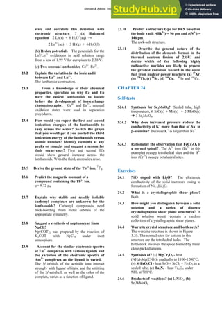 ANSWERS TO SELF-TESTS AND EXERCISES 45
state and correlate this deviation with
electronic structure. ? (a) Balanced
equation 2 Ln(s) + 6 H3O+
(aq) →
2 Ln3+
(aq) + 3 H2(g) + 6 H2O(l)
(b) Redox potentials The potentials for the
Ln0
/Ln3+
oxidations in acid solution range
from a low of 1.99 V for europium to 2.38 V.
(c) Two unusual lanthanides Ce4+
, Eu2+
.
23.2 Explain the variation in the ionic radii
between La3+
and Lu3+
.
The lanthanide contraction.
23.3 From a knowledge of their chemical
properties, speculate on why Ce and Eu
were the easiest lanthanoids to isolate
before the development of ion-exchange
chromatography. Ce4+
and Eu2+
, unusual
oxidation states were used in separation
procedures.
23.4 How would you expect the first and second
ionization energies of the lanthanoids to
vary across the series? Sketch the graph
that you would get if you plotted the third
ionization energy of the lanthanoids versus
atomic number? Identify elements at any
peaks or troughs and suggest a reason for
their occurrence? First and second IEs
would show general increase across the
lanthanoids. With the third, anomalies arise.
23.5 Derive the ground state of the Tb3+
ion.
7
F6
23.6 Predict the magnetic moment of a
compound containing the Tb3+
ion.
μ= 9.72 μB
23.7 Explain why stable and readily isolable
carbonyl complexes are unknown for the
lanthanoids? Carbonyl compounds need
back-bonding from metal orbitals of the
appropriate symmetry.
23.8 Suggest a synthesis of neptunocene from
NpCl4?
Np(COT)2 was prepared by the reaction of
K2COT with NpCl4 under inert
atmosphere.
23.9 Account for the similar electronic spectra
of Eu3+
complexes with various ligands and
the variation of the electronic spectra of
Am3+
complexes as the ligand is varied.
The 5f orbitals of the actinide ions interact
strongly with ligand orbitals, and the splitting
of the 5f subshell, as well as the color of the
complex, varies as a function of ligand.
23.10 Predict a structure type for BkN based on
the ionic radii r(Bk3+
) = 96 pm and r(N3−
) =
146 pm.
The rock-salt structure.
23.11 Describe the general nature of the
distribution of the elements formed in the
thermal neutron fission of 235U, and
decide which of the following highly
radioactive nuclides are likely to present
the greatest radiation hazard in the spent
fuel from nuclear power reactors: (a) 39
Ar,
(b) 228
Th, (c) 90
Sr, (d) 144
Ce. 90
Sr and 144
Ce.
CHAPTER 24
Self-tests
S24.1 Synthesis for Sr2MoO4? Sealed tube, high
temperature, 6 SrO(s) + Mo(s) + 2 MoO3(s)
Æ 3 Sr2MoO4.
S24.2 Why does increased pressure reduce the
conductivity of K+
more than that of Na+
in
β-alumina? Because K+
is larger than Na+
.
S24.3 Rationalize the observation that FeCr2O4 is
a normal spinel? The A2+
ions (Fe2+
in this
example) occupy tetrahedral sites and the B3+
ions (Cr3+
) occupy octahedral sites.
Exercises
24.1 NiO doped with Li2O? The electronic
conductivity of the solid increases owing to
formation of Ni1–xLix)O.
24.2 What is a crystallographic shear plane?
Both.
24.3 How might you distinguish between a solid
solution and a series of discrete
crystallographic shear plane structures? A
solid solution would contain a random
collection of crystallographic shear planes.
24.4 Wurtzite crystal structure and bottleneck?
The wurtzite structure is shown in Figure
3.35. The normal sites for cations in this
structure are the tetrahedral holes. The
bottleneck involves the space formed by three
close packed anions.
24.5 Synthesis of? (a) MgCr2O4 - heat
(NH4)2Mg(CrO4)2 gradually to 1100-1200°C;
(b) SrFeO3Cl - heat SrO + SrCl2 + Fe2O3 in a
sealed tube; (c) Ta3N5 - heat Ta2O5 under
NH3 at 700°C.
24.6 Products of reactions? (a) LiNiO2, (b)
Sr2WMnO6.
Shriver & Atkins: Inorganic Chemistry 5e
 