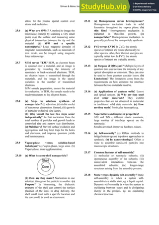 ANSWERS TO SELF-TESTS AND EXERCISES 47
allow for the precise spatial control over
atoms and molecules.
25.6 (a) What are SPMs? A method to image the
microscale features by scanning a very small
probe over the surface and measuring some
physical interaction between the tip and the
material. (b) SPM and a specific
nanomaterial? Local magnetic domains of
magnetic nanomaterials, such as nanorods of
iron oxide, can be imaged using magnetic
force microscopy.
25.7 SEM versus TEM? SEM, an electron beam
is scanned over a material, and an image is
generated by recording the intensity of
secondary or back-scattered electrons. TEM,
an electron beam is transmitted through the
materials, and the image is the spatial
variation in the number of transmitted
electrons.
SEM sample preparation, ensure the material
is conductive. In TEM, the sample needs to be
made transparent to the electron beam..
25.8 (a) Steps in solutions synthesis of
nanoparticles? (i) solvation; (ii) stable nuclei
of nanometer dimensions formed; (iii) growth
of particles to desired size occurs.
(b) Why should the last two steps occur
independently? So that nucleation fixes the
total number of particles and growth leads to
controlled size and narrow size distribution.
(c) Stabilizers? Prevent surface oxidation and
aggregation, and they limit traps for the holes
and electrons, and improve quantum yields
and luminescence.
25.9 Vapor-phase versus solution-based
techniques? (a) Vapor-phase, large sizes. (b)
Vapor-phase, more agglomeration.
25.10 (a) What is a core-shell nanoparticle?
(b) How are they made? Nucleation in one
solution, then grow the particle in another. (c)
Purpose? In biosensing, the dielectric
property of the shell can control the surface
plasmon of the core. In drug delivery, the
shell could react with a specific location and
the core could be used as a treatment.
25.11 (a) Homogeneous versus heterogeneous?
Homogeneous nucleation leads to solid
formation throughout the vapour phase. (b)
thin film? Heterogeneous nucleation is
preferred in thin-film growth. (c)
nanoparticles? Homogeneous nucleation is
generally preferred for nanoparticle synthesis.
25.12 PVD versus CVD? In CVD, the atomic
species of interest are bound chemically to
other species. Also, their thermal energies are
typically rather low. In PVD, the atomic
species of interest are typically atomic.
25.13 (a) Purpose of QD layers? Multiple layers of
quantum dots can increase the intensity of any
optical absorption or emission. They can also
be used to form quantum cascade lasers. (b)
Limitations? The limitations come from the
requirements on how coherent the interface
between the two materials must be.
25.14 (a) Applications of quatum wells? Lasers
and optical sensors. (b) Why are they used
over other materials? They exhibit
properties that are not observed in molecular
or traditional solid state materials. (c) How
are they made? Molecular beam epitaxy.
25.15 Superlattices and improved properties?
AlN and TiN - different elastic constants,
large number of interfaces spaced on the
nanoscale.
Results are much improved hardness values.
25.16 (a) Self-assembly? (a) Offers methods to
bridge bottom-up and top-down approaches to
synthesis. (b) In nanotechnology? Offers a
route to assemble nanosized particles into
macroscopic structures.
25.17 Common features of self-assembly?
(i) molecular or nanoscale subunits; (ii)
spontaneous assembly of the subunits; (iii)
noncovalent interactions between the
assembled subunits; (iv) longer-range
structures arising from the assembly process.
Shell
Core
25.18 Static versus dynamic self-assembly? Static
self-assembly is when a system self-
assembles to a stable state, eg. a liquid crystal.
Dynamic self-assembly is when the system is
oscillating between states and is dissipating
energy in the process, eg. an oscillating
chemical reaction.
Shriver & Atkins: Inorganic Chemistry 5e
 