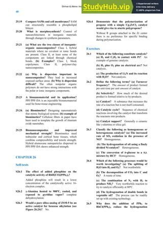 ANSWERS TO SELF-TESTS AND EXERCISES
48
25.19 Compare SAMs and cell membranes? SAM
can structurally resemble a phospholipid
bilayer.
25.20 What is morphosynthesis? Control of
nanoarchitectures in inorganic materials
through changes in synthesis parameters.
25.21 (a) What are the two classes of inorganic-
organic nanocomposites? Class I, hybrid
materials where no covalent or ionic bonds
are present. Class II, at least some of the
components are linked through chemical
bonds. (b) Examples? Class I, block
copolymers. Class II, polymer/clay
nanocomposites.
25.22 (a) Why is dispersion important in
nanocomposites? They lead to increased
exposed surface areas. (b) Why is dispersion
difficult? The often nonpolar organic
polymers do not have strong interactions with
the polar or ionic inorganic components.
25.23 A bionanomaterial and its application?
PPF/PPF-DA is an injectable bionanomaterial
used for bone-tissue engineering.
25.24. (a) Biomimetics? Designing nanomaterials
that mimic biological systems. (b) example of
biomimetics? Cellulose fibers in paper have
been used to template the growth of titanium
oxide nanotubes.
25.25 Bionanocomposites and improved
mechanical strength? Biomimetics need
trabecular and cortical bone tissues, which
combine compressibility and tensile strength.
Hybrid alumoxane nanoparticles dispersed in
PPF/PPF-DA shows enhanced strength.
CHAPTER 26
Self-tests
S26.1 The effect of added phosphine on the
catalytic activity of RhH(CO)(PPh3)3?
Added phosphine will result in a lower
concentration of the catalytically active 16-
electron complex.
S26.2 γ-Alumina heated to 900ºC, cooled, and
exposed to pyridine vapor? complete
dehydroxylation.
S26.3 Would a pure silica analog of ZSM-5 be an
active catalyst for benzene alkylation (see
Figure 26.24)? No.
S26.4 Demonstate that the polymerization of
propene with a simple Cp2ZrCl2 catalyst
would give rise to atactic polypropene?
Without R groups attached to the Zr center
there is no preference for specific binding
during polymerization.
Exercises
26.1 Which of the following constitute catalysis?
(a) H2 and C2H4 in contact with Pt? An
example of genuine catalysis.
(b) H2 plus O2 plus an electrical arc? Not
catalysis..
(c) The production of Li3N and its reaction
with H2O? Not catalysis.
26.2 Define the following terms? (a) Turnover
frequency? The amount of product formed
per unit time per unit amount of catalyst.
(b) Selectivity? How much of the desired
product is formed relative to by-products.
(c) Catalyst? A substance that increases the
rate of a reaction but is not itself consumed.
(d) Catalytic cycle? Sequence of chemical
reactions involving the catalyst that transform
the reactants into products.
(e) Catalyst support? Generally a ceramic
like γ-alumina or silica gel.
26.3 Classify the following as homogeneous or
heterogeneous catalysis? (a) The increased
rate of SO2 oxidation in the presence of
NO? Homogeneous.
(b) The hydrogenation of oil using a finely
divided Ni catalyst? Heterogeneous.
(c) The conversion of D-glucose to a D,L
mixture by HCl? Homogeneous.
26.4 Which of the following processes would be
worth investigating? (a) The splitting of
H2O into H2 and O2? Not worthwhile.
(b) The decomposition of CO2 into C and
O2? A waste of time.
(c) The combination of N2 with H2 to
produce NH3? Very worthwhile reaction to
try to catalyze efficiently at 80ºC.
(d) The hydrogenation of double bonds in
vegetable oil? The process can be readily
set up with existing technology.
26.5 Why does the addition of PPh3 to
RhCl(PPh3)3 reduce the hydrogenation
Shriver & Atkins: Inorganic Chemistry 5e
 