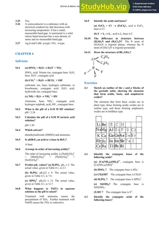 ANSWERS TO SELF-TESTS AND EXERCISES 5
3.25 Yes.
3.26 A semiconductor is a substance with an
electrical conductivity that decreases with
increasing temperature. It has a small,
measurable band gap. A semimetal is a solid
whose band structure has a zero density of
states and no measurable band gap.
3.27 Ag2S and CuBr: p-type; VO2: n-type.
CHAPTER 4
Self-tests
S4.1 (a) HNO3 + H2O → H3O+
+ NO3
–
HNO3, acid. Nitrate ion, conjugate base. H2O,
base. H3O+
, conjugate acid.
(b) CO3
2–
+ H2O → HCO3
–
+ OH–
carbonate ion, base; hydrogen carbonate, or
bicarbonate, conjugate acid; H2O, acid;
hydroxide ion, conjugate base.
(c) NH3 + H2S → NH4
+
+ HS–
Ammonia, base; NH4
+
, conjugate acid;
hydrogen sulphide, acid; HS–
, conjugate base.
S4.2 What is the pH of a 0.10 M HF solution?
pH= 2.24
S4.3 Calculate the pH of a 0.20 M tartaric acid
solution?
pH=1.85
S4.4 Which solvent?
dimethylsulfoxide (DMSO) and ammonia.
S4.5 Is aKBrF4 an acid or a base in BrF3?
A base.
S4.6 Arrange in order of increasing acidity?
The order of increasing acidity is [Na(H2O)6]+
< [Mn(H2O)6]2+
< [Ni(H2O)6]2+
<
[Sc(H2O)6]3+
.
S4.7 Predict pKa values? (a) H3PO4 pKa ≈ 3. The
actual value, given in Table 4.1, is 2.1.
(b) H2PO4
–
pKa(2) ≈ 8. The actual value,
given in Table 4.1, is 7.4.
(c) HPO4
2–
pKa(3) ≈ 13. The actual value,
given in Table 4.1, is 12.7.
S4.8 What happens to Ti(IV) in aqueous
solution as the pH is raised?
Treatment with ammonia causes the
precipitation of TiO2. Further treatment with
NaOH causes the TiO2 to redissolve.
S4.9 Identify the acids and bases?
(a) FeCl3 + Cl–
→ [FeCl4]–
, acid is FeCl3,
base is Cl–
.
(b) I–
+ I2 → I3
–
, acid is I2, base is I–
.
S4.10 The difference in structure between
(H3Si)3N and (H3C)3N? The N atom of
(H3Si)3N is trigonal planar, whereas the N
atom of (H3C)3N is trigonal pyramidal.
S4.11 Draw the structure of BF3·OEt2?
Exercises
4.1 Sketch an outline of the s and p blocks of
the periodic table, showing the elements
that form acidic, basic, and amphoteric
oxides?
The elements that form basic oxides are in
plain type, those forming acidic oxides are in
outline type, and those forming amphoteric
oxides are in boldface type.
4.2 Identify the conjugate bases of the
following acids?
(a) [Co(NH3)5(OH2)]3+
, conjugate base is
[Co(NH3)5(OH)]2+
.
(b) HSO4
–
? The conjugate base is SO4
–
.
(c) CH3OH? The conjugate base is CH3O–
.
(d) H2PO4
–
? The conjugate base is HPO4
2–
.
(e) Si(OH)4? The conjugate base is
SiO(OH)3
–
.
(f) HS−
? The conjugate base is S2–
.
4.3 Identify the conjugate acids of the
following bases?
Shriver & Atkins: Inorganic Chemistry 5e
 