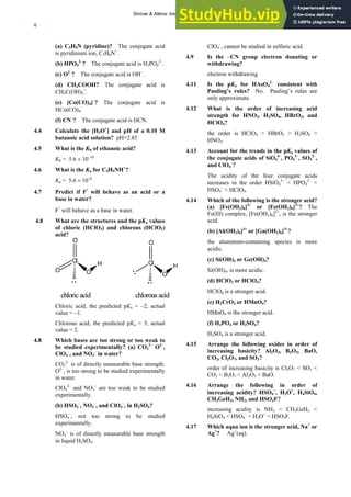 ANSWERS TO SELF-TESTS AND EXERCISES
6
(a) C5H5N (pyridine)? The conjugate acid
is pyridinium ion, C5H6N+
.
(b) HPO4
2–
? The conjugate acid is H2PO4
2–
.
(c) O2–
? The conjugate acid is OH–
.
(d) CH3COOH? The conjugate acid is
CH3C(OH)2
+
.
(e) [Co(CO)4]–
? The conjugate acid is
HCo(CO)4.
(f) CN–
? The conjugate acid is HCN.
4.4 Calculate the [H3O+
] and pH of a 0.10 M
butanoic acid solution? pH=2.85
4.5 What is the Kb of ethanoic acid?
Kb = 5.6 × 10–10
4.6 What is the Ka for C5H5NH+
?
Ka = 5.6 × 10–6
4.7 Predict if F
-
will behave as an acid or a
base in water?
F
-
will behave as a base in water.
4.8 What are the structures and the pKa values
of chloric (HClO3) and chlorous (HClO2)
acid?
Cl
O
O O
H Cl
O
O
H
chloricacid chlorousacid
Chloric acid, the predicted pKa = –2; actual
value = –1.
Chlorous acid, the predicted pKa = 3; actual
value = 2.
4.8 Which bases are too strong or too weak to
be studied experimentally? (a) CO3
2–
O2–
,
ClO4
–
, and NO3
–
in water?
CO3
2–
is of directly measurable base strength.
O2–
, is too strong to be studied experimentally
in water.
ClO4
2–
and NO3
–
are too weak to be studied
experimentally.
(b) HSO4
–
, NO3
–
, and ClO4
–
, in H2SO4?
HSO4
–
, not too strong to be studied
experimentally.
NO3
–
is of directly measurable base strength
in liquid H2SO4.
ClO4
–
, cannot be studied in sulfuric acid.
4.9 Is the –CN group electron donating or
withdrawing?
electron withdrawing
4.11 Is the pKa for HAsO4
2–
consistent with
Pauling’s rules? No. Pauling’s rules are
only approximate.
4.12 What is the order of increasing acid
strength for HNO2, H2SO4, HBrO3, and
HClO4?
the order is HClO4 > HBrO3 > H2SO4 >
HNO2.
4.13 Account for the trends in the pKa values of
the conjugate acids of SiO4
4–
, PO4
3–
, SO4
2–
,
and ClO4
–
?
The acidity of the four conjugate acids
increases in the order HSiO4
3–
< HPO4
2–
<
HSO4
–
< HClO4.
4.14 Which of the following is the stronger acid?
(a) [Fe(OH2)6]3+
or [Fe(OH2)6]2+
? The
Fe(III) complex, [Fe(OH2)6]3+
, is the stronger
acid.
(b) [Al(OH2)6]3+
or [Ga(OH2)6]3+
?
the aluminum-containing species is more
acidic.
(c) Si(OH)4 or Ge(OH)4?
Si(OH)4, is more acidic.
(d) HClO3 or HClO4?
HClO4 is a stronger acid.
(e) H2CrO4 or HMnO4?
HMnO4 is the stronger acid.
(f) H3PO4 or H2SO4?
H2SO4 is a stronger acid.
4.15 Arrange the following oxides in order of
increasing basicity? Al2O3, B2O3, BaO,
CO2, Cl2O7, and SO3?
order of increasing basicity is Cl2O7 < SO3 <
CO2 < B2O3 < Al2O3 < BaO.
4.16 Arrange the following in order of
increasing acidity? HSO4
−
, H3O+
, H4SiO4,
CH3GeH3, NH3, and HSO3F?
increasing acidity is NH3 < CH3GeH3 <
H4SiO4 < HSO4
–
< H3O+
< HSO3F.
4.17 Which aqua ion is the stronger acid, Na+
or
Ag+
? Ag+
(aq).
Shriver & Atkins: Inorganic Chemistry 5e
 