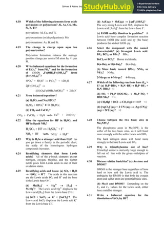 ANSWERS TO SELF-TESTS AND EXERCISES 7
4.18 Which of the following elements form oxide
polyanions or polycations? Al, As, Cu, Mo,
Si, B, Ti?
polycations: Al, Cu, and Ti.
polyoxoanions (oxide polyanions): Mo
polyoxoanions: As, B, and Si.
4.19 The change in charge upon aqua ion
polymerization?
Polycation formation reduces the average
positive charge per central M atom by +1 per
M.
4.20 Write balanced equations for the formation
of P4O12
4–
from PO4
3–
and for the formation
of [(H2O) 4Fe(OH)2Fe(OH2)4]4+
from
[Fe(OH2)6]3+
?
4PO4
3–
+ 8H3O+
→ P4O12
4–
+ 12H2O
2[Fe(OH2)6]3+
→
[(H2O)4Fe(OH)2Fe(OH2)4+
+ 2H3O+
4.21 More balanced equations?
(a) H3PO4 and Na2HPO4?
H3PO4 + HPO4
2-
ÅÆ 2H2PO4
-
(b) CO2 and CaCO3?
CO2 + CaCO3 + H2O Ca2+
+ 2HCO3
-
4.22 Give the equations for HF in H2SO4 and
HF in liquid NH3?
H2SO4 + HF ⇔ H3SO4
+
+ F-
NH3 + HF NH2
-
+ H2F+
4.23 Why is H2Se a stronger acid than H2S? As
you go down a family in the periodic chart,
the acidy of the homologous hydrogen
compounds increases.
4.24 Identifying elements that form Lewis
acids? All of the p-block elements except
nitrogen, oxygen, fluorine, and the lighter
noble gases form Lewis acids in one of their
oxidation states.
4.25 Identifying acids and bases: (a) SO3 + H2O
→ HSO4
–
+ H+
? The acids in this reaction
are the Lewis acids SO3 and H+
and the base
is the Lewis base OH–
.
(b) Me[B12]–
+ Hg2+
→ [B12] +
MeHg+
? The Lewis acid Hg2+
displaces the
Lewis acid [B12] from the Lewis base CH3
–
.
(c) KCl + SnCl2 → K+
+ [SnCl3]–
? The
Lewis acid SnCl2 displaces the Lewis acid K+
from the Lewis base Cl–
.
(d) AsF3(g) + SbF5(g) → [AsF2][SbF6]?
The very strong Lewis acid SbF5 displaces the
Lewis acid [AsF2]+
from the Lewis base F–
.
(e) EtOH readily dissolves in pyridine? A
Lewis acid–base complex formation reaction
between EtOH (the acid) and py (the base)
produces the adduct EtOH–py.
4.26 Select the compound with the named
characteristic? (a) Strongest Lewis acid:
BF3, BCl3, or BBr3? BBr3.
BeCl2 or BCl3? Boron trichloride.
B(n-Bu)3 or B(t-Bu)3? B(n-Bu)3.
(b) More basic toward BMe3: NMe3 or
NEt3? NMe3.
2-Me-py or 4-Me-py? 4-Me-py.
4.27 Which of the following reactions have Keq >
1? (a) R3P–BBr3 + R3N–BF3→ R3P–BF3 +
R3N–BBr3? <1
(b) SO2 + Ph3P–HOCMe3 → Ph3P–SO2 +
HOCMe3? > 1.
(c) CH3HgI + HCl → CH3HgCl + HI? <1
(d) [AgCl2]–
(aq) + 2 CN–
(aq) → [Ag (CN)2]–
(aq) + 2Cl–
(aq)? >1
4.28 Choose between the two basic sites in
Me2NPF2?
The phosphorus atom in Me2NPF2 is the
softer of the two basic sites, so it will bond
more strongly with the softer Lewis acid BH3
The hard nitrogen atom will bond more
strongly to the hard Lewis acid BF3.
4.29 Why is trimethylamine out of line?
Trimethyl amine is sterically large enough to
fall out of line with the given enthalpies of
reaction.
4.30 Discuss relative basicities? (a) Acetone and
DMSO?
DMSO is the stronger base regardless of how
hard or how soft the Lewis acid is. The
ambiguity for DMSO is that both the oxygen
atom and sulfur atom are potential basic sites.
(b) Me2S and DMSO? Depending on the
EA and CA values for the Lewis acid, either
base could be stronger.
4.31 Write a balanced equation for the
dissolution of SiO2 by HF?
Shriver & Atkins: Inorganic Chemistry 5e
 