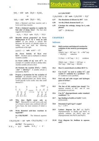 ANSWERS TO SELF-TESTS AND EXERCISES
8
SiO + 6HF
2 2H O + H SiF
SiO2 + 4HF
2 2 6
or
2H2O + SiF4
Both a Brønsted acid–base reaction and a
Lewis acid–base reaction.
4.32 Write a balanced equation to explain the
foul odor of damp Al2S3? The foul odor
suggests H2S formation.
Al2S3 + 3H2O Al2O3 + 3H2S
4.33 Describe solvent properties? (a) Favor
displacement of Cl–
by I–
from an acid
center? If you choose a solvent that
decreases the activity of chloride relative to
iodide, you can shift the following
equilibrium to the right:
acid-Cl-
+ I- acid-I- + Cl-
(b) Favor basicity of R3As over
R3N? Alcohols such as methanol or ethanol
would be suitable.
(c) Favor acidity of Ag+
over Al3+
? An
example of a suitable solvent is diethyl ether.
Another suitable solvent is H2O.
(d) Promote the reaction 2FeCl3 + ZnCl2
→Zn2+
+ 2[FeCl4]−
? A suitable solvent is
acetonitrile, MeCN.
4.34 Propose a mechanism for the acylation of
benzene? An alumina surface, such as the
partially dehydroxylated one shown below,
would provide Lewis acidic sites that could
abstract Cl–
:
4.35 Why does Hg(II) occur only as
HgS? Mercury(II) is a soft Lewis acid, and
so is found in nature only combined with soft
Lewis bases, the most common of which is
S2–
.
4.36 Write Brønsted acid–base reactions in
liquid HF?
(a) CH3CH2OH? The balanced equation
is:
CH3CH2OH + HF CH3CH2OH2
+ + F-
(b) NH3? The equation is
(c) C6H5COOH?
C6H5COOH + HF C6H5COO- + H2F+
4.37 The dissolution of silicates by HF? both
4.38 Are the f-block elements hard? yes.
4.39 Calculate the enthalpy change for I2 with
phenol?
ΔfH
φ
= -20.0kJ/mol
CHAPTER 5
Self-tests
S5.1 Half-reactions and balanced reaction for
oxidation of zinc metal by permanganate
ions?
2[MnO4
−
(aq) + 8H+
(aq) + 5e–
→ Mn2+
(aq)
+ 4H2O(l)] reduction
5 [ Zn(s) → Zn2+
(aq) + 2e–
] oxidation
2MnO4
−
(aq) + 5Zn(s) + 16H+
(aq) →
5Zn2+
(aq) + 2Mn2+
(aq) + 8H2O(l)
S5.2 Does Cu metal dissolve in dilute HCl? No.
S5.3 Can Cr2O7
2–
be used to oxidize Fe2+
, and
would Cl–
oxidation be a problem? Yes.
Cl-
oxidation is not a problem.
S5.4 Fuel cell emf with oxygen and hydrogen
gases at 5.0 bar?
E = 1.25 V.
S5.5 The fate of SO2 emitted into clouds? The
aqueous solution of SO4
2–
and H+
ions
precipitates as acid rain.
S5.6 Can Fe2+
disproportionate under standard
conditions? No.
S5.7 bpy binding to Fe(III) or Fe(II)? Fe(II)
preferentially.
S5.8 Potential of AgCl/Ag,Cl–
couple?
Eox= – 1.38 V
S5.9 Latimer diagram for Pu? (a) Pu(IV)
disproportionates to Pu(III) and Pu(V) in
aqueous solution; (b) Pu(V) does not
disproportionate into Pu(VI) and Pu(IV).
S5.10 Frost diagram for thallium in aqueous
acid?
N H 4
+ + F -
N H 3 + H F
Shriver & Atkins: Inorganic Chemistry 5e
 