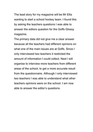The lead story for my magazine will be Mr Ellis
wanting to start a school hockey team. I found this
by asking the teachers questions I was able to
answer the editors question for the Goffs Glossy
magazine.
The primary data did not give me a clear answer
because all the teachers had different opinions on
what one of the main issues are at Goffs. Since I
only interviewed two teachers it restricted the
amount of information I could collect. Next I will
organise to interview more teachers from different
areas of the school, to get a more accurate result
from the questionnaire. Although I only interviewed
two teachers I was able to understand what other
teachers opinions were on the school. I am now
able to answer the editor’s questions.
 