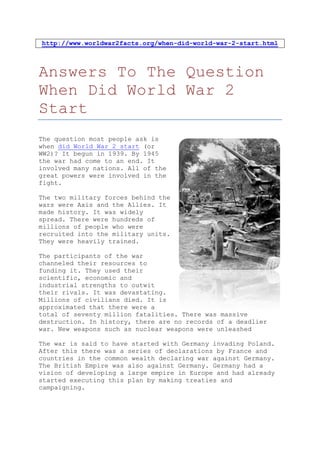 http://www.worldwar2facts.org/when-did-world-war-2-start.html



Answers To The Question
When Did World War 2
Start
The question most people ask is
when did World War 2 start (or
WW2)? It begun in 1939. By 1945
the war had come to an end. It
involved many nations. All of the
great powers were involved in the
fight.

The two military forces behind the
wars were Axis and the Allies. It
made history. It was widely
spread. There were hundreds of
millions of people who were
recruited into the military units.
They were heavily trained.

The participants of the war
channeled their resources to
funding it. They used their
scientific, economic and
industrial strengths to outwit
their rivals. It was devastating.
Millions of civilians died. It is
approximated that there were a
total of seventy million fatalities. There was massive
destruction. In history, there are no records of a deadlier
war. New weapons such as nuclear weapons were unleashed

The war is said to have started with Germany invading Poland.
After this there was a series of declarations by France and
countries in the common wealth declaring war against Germany.
The British Empire was also against Germany. Germany had a
vision of developing a large empire in Europe and had already
started executing this plan by making treaties and
campaigning.
 