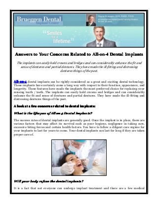 AnswersAnswersAnswersAnswers totototo YourYourYourYour ConcernsConcernsConcernsConcerns RelatedRelatedRelatedRelated totototo All-on-4All-on-4All-on-4All-on-4 DentalDentalDentalDental ImplantsImplantsImplantsImplants
The implants can easily hold crowns and bridges and can considerably enhance the fit and
sense of dentures and partial dentures. They have made the ill-fitting and distressing
dentures things of the past.
All-on-4All-on-4All-on-4All-on-4 dental implants can be rightly considered as a great and exciting dental technology.
These implants have certainly come a long way with respect to their function, appearance, and
longevity. These features have made the implants the most preferred choice for replacing your
missing tooth / teeth. The implants can easily hold crowns and bridges and can considerably
enhance the fit and sense of dentures and partial dentures. They have made the ill-fitting and
distressing dentures things of the past.
AAAA looklooklooklook atatatat aaaa fewfewfewfew concernsconcernsconcernsconcerns relatedrelatedrelatedrelated totototo dentaldentaldentaldental implants:implants:implants:implants:
WhatWhatWhatWhat isisisis thethethethe lifespanlifespanlifespanlifespan ofofofof AllAllAllAll onononon 4444 DentalDentalDentalDental Implants?Implants?Implants?Implants?
The success rates of dental implants are generally good. Once the implant is in place, there are
various factors that may affect its survival such as poor hygiene, negligence in taking care,
excessive biting forces and certain health factors. You have to follow a diligent care regime for
your implants to last for years to come. Your dental implants can last for long if they are taken
proper care of.
WillWillWillWill youryouryouryour bodybodybodybody refuserefuserefuserefuse thethethethe dentaldentaldentaldental implants?implants?implants?implants?
It is a fact that not everyone can undergo implant treatment and there are a few medical
 