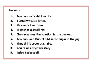 Answers:
1. Tembam eats chicken rice.
2. Buntal writes a letter.
3. He cleans the room.
4. It catches a small rat.
5. She measures the solution in the beaker.
6. Tembam and Buntal add some sugar in the jug.
7. They drink coconut shake.
8. You read a mystery story.
9. I play basketball.
 