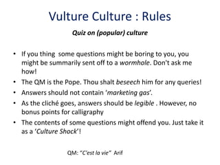 Vulture Culture : Rules
                   Quiz on (popular) culture

• If you thing some questions might be boring to you, you
  might be summarily sent off to a wormhole. Don't ask me
  how!
• The QM is the Pope. Thou shalt beseech him for any queries!
• Answers should not contain ‘marketing gas’.
• As the cliché goes, answers should be legible . However, no
  bonus points for calligraphy
• The contents of some questions might offend you. Just take it
  as a ‘Culture Shock’!

                 QM: “C'est la vie” Arif
 