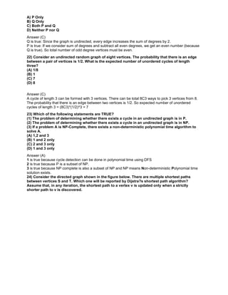 A) P Only
B) Q Only
C) Both P and Q
D) Neither P nor Q
Answer (C)
Q is true: Since the graph is undirected, every edge increases the sum of degrees by 2.
P is true: If we consider sum of degrees and subtract all even degrees, we get an even number (because
Q is true). So total number of odd degree vertices must be even.
22) Consider an undirected random graph of eight vertices. The probability that there is an edge
between a pair of vertices is 1/2. What is the expected number of unordered cycles of length
three?
(A) 1/8
(B) 1
(C) 7
(D) 8
Answer (C)
A cycle of length 3 can be formed with 3 vertices. There can be total 8C3 ways to pick 3 vertices from 8.
The probability that there is an edge between two vertices is 1/2. So expected number of unordered
cycles of length 3 = (8C3)*(1/2)^3 = 7
23) Which of the following statements are TRUE?
(1) The problem of determining whether there exists a cycle in an undirected graph is in P.
(2) The problem of determining whether there exists a cycle in an undirected graph is in NP.
(3) If a problem A is NP-Complete, there exists a non-deterministic polynomial time algorithm to
solve A.
(A) 1,2 and 3
(B) 1 and 2 only
(C) 2 and 3 only
(D) 1 and 3 only
Answer (A)
1 is true because cycle detection can be done in polynomial time using DFS
2 is true because P is a subset of NP.
3 is true because NP complete is also a subset of NP and NP means Non-deterministic Polynomial time
solution exists.
24) Consider the directed graph shown in the figure below. There are multiple shortest paths
between vertices S and T. Which one will be reported by Dijstra?s shortest path algorithm?
Assume that, in any iteration, the shortest path to a vertex v is updated only when a strictly
shorter path to v is discovered.
 