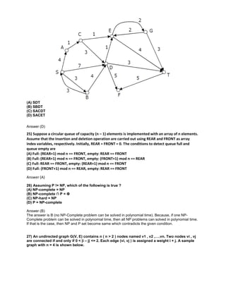 (A) SDT
(B) SBDT
(C) SACDT
(D) SACET
Answer (D)
25) Suppose a circular queue of capacity (n – 1) elements is implemented with an array of n elements.
Assume that the insertion and deletion operation are carried out using REAR and FRONT as array
index variables, respectively. Initially, REAR = FRONT = 0. The conditions to detect queue full and
queue empty are
(A) Full: (REAR+1) mod n == FRONT, empty: REAR == FRONT
(B) Full: (REAR+1) mod n == FRONT, empty: (FRONT+1) mod n == REAR
(C) Full: REAR == FRONT, empty: (REAR+1) mod n == FRONT
(D) Full: (FRONT+1) mod n == REAR, empty: REAR == FRONT
Answer (A)
26) Assuming P != NP, which of the following is true ?
(A) NP-complete = NP
(B) NP-complete ∩ P = Φ
(C) NP-hard = NP
(D) P = NP-complete
Answer (B)
The answer is B (no NP-Complete problem can be solved in polynomial time). Because, if one NP-
Complete problem can be solved in polynomial time, then all NP problems can solved in polynomial time.
If that is the case, then NP and P set become same which contradicts the given condition.
27) An undirected graph G(V, E) contains n ( n > 2 ) nodes named v1 , v2 ,….vn. Two nodes vi , vj
are connected if and only if 0 < |i – j| <= 2. Each edge (vi, vj ) is assigned a weight i + j. A sample
graph with n = 4 is shown below.
 