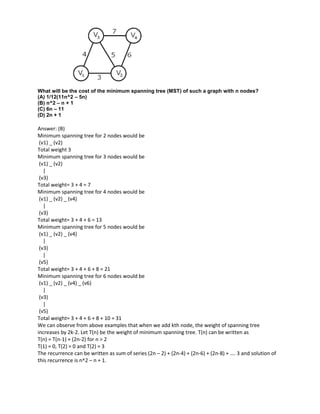 What will be the cost of the minimum spanning tree (MST) of such a graph with n nodes?
(A) 1/12(11n^2 – 5n)
(B) n^2 – n + 1
(C) 6n – 11
(D) 2n + 1
Answer: (B)
Minimum spanning tree for 2 nodes would be
(v1) _ (v2)
Total weight 3
Minimum spanning tree for 3 nodes would be
(v1) _ (v2)
|
(v3)
Total weight= 3 + 4 = 7
Minimum spanning tree for 4 nodes would be
(v1) _ (v2) _ (v4)
|
(v3)
Total weight= 3 + 4 + 6 = 13
Minimum spanning tree for 5 nodes would be
(v1) _ (v2) _ (v4)
|
(v3)
|
(v5)
Total weight= 3 + 4 + 6 + 8 = 21
Minimum spanning tree for 6 nodes would be
(v1) _ (v2) _ (v4) _ (v6)
|
(v3)
|
(v5)
Total weight= 3 + 4 + 6 + 8 + 10 = 31
We can observe from above examples that when we add kth node, the weight of spanning tree
increases by 2k-2. Let T(n) be the weight of minimum spanning tree. T(n) can be written as
T(n) = T(n-1) + (2n-2) for n > 2
T(1) = 0, T(2) = 0 and T(2) = 3
The recurrence can be written as sum of series (2n – 2) + (2n-4) + (2n-6) + (2n-8) + …. 3 and solution of
this recurrence is n^2 – n + 1.
 