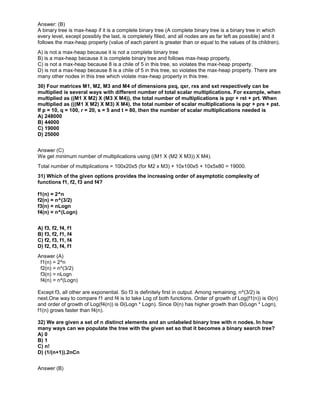 Answer: (B)
A binary tree is max-heap if it is a complete binary tree (A complete binary tree is a binary tree in which
every level, except possibly the last, is completely filled, and all nodes are as far left as possible) and it
follows the max-heap property (value of each parent is greater than or equal to the values of its children).
A) is not a max-heap because it is not a complete binary tree
B) is a max-heap because it is complete binary tree and follows max-heap property.
C) is not a max-heap because 8 is a chile of 5 in this tree, so violates the max-heap property.
D) is not a max-heap because 8 is a chile of 5 in this tree, so violates the max-heap property. There are
many other nodes in this tree which violate max-heap property in this tree.
30) Four matrices M1, M2, M3 and M4 of dimensions pxq, qxr, rxs and sxt respectively can be
multiplied is several ways with different number of total scalar multiplications. For example, when
multiplied as ((M1 X M2) X (M3 X M4)), the total number of multiplications is pqr + rst + prt. When
multiplied as (((M1 X M2) X M3) X M4), the total number of scalar multiplications is pqr + prs + pst.
If p = 10, q = 100, r = 20, s = 5 and t = 80, then the number of scalar multiplications needed is
A) 248000
B) 44000
C) 19000
D) 25000
Answer (C)
We get minimum number of multiplications using ((M1 X (M2 X M3)) X M4).
Total number of multiplications = 100x20x5 (for M2 x M3) + 10x100x5 + 10x5x80 = 19000.
31) Which of the given options provides the increasing order of asymptotic complexity of
functions f1, f2, f3 and f4?
f1(n) = 2^n
f2(n) = n^(3/2)
f3(n) = nLogn
f4(n) = n^(Logn)
A) f3, f2, f4, f1
B) f3, f2, f1, f4
C) f2, f3, f1, f4
D) f2, f3, f4, f1
Answer (A)
f1(n) = 2^n
f2(n) = n^(3/2)
f3(n) = nLogn
f4(n) = n^(Logn)
Except f3, all other are exponential. So f3 is definitely first in output. Among remaining, n^(3/2) is
next.One way to compare f1 and f4 is to take Log of both functions. Order of growth of Log(f1(n)) is Θ(n)
and order of growth of Log(f4(n)) is Θ(Logn * Logn). Since Θ(n) has higher growth than Θ(Logn * Logn),
f1(n) grows faster than f4(n).
32) We are given a set of n distinct elements and an unlabeled binary tree with n nodes. In how
many ways can we populate the tree with the given set so that it becomes a binary search tree?
A) 0
B) 1
C) n!
D) (1/(n+1)).2nCn
Answer (B)
 