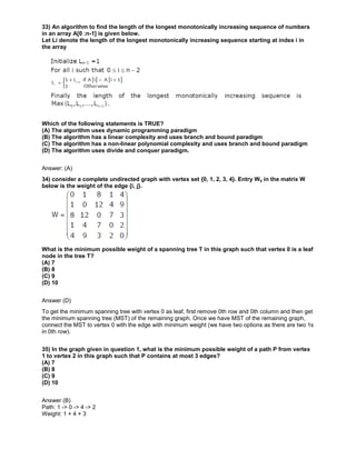 33) An algorithm to find the length of the longest monotonically increasing sequence of numbers
in an array A[0 :n-1] is given below.
Let Li denote the length of the longest monotonically increasing sequence starting at index i in
the array
Which of the following statements is TRUE?
(A) The algorithm uses dynamic programming paradigm
(B) The algorithm has a linear complexity and uses branch and bound paradigm
(C) The algorithm has a non-linear polynomial complexity and uses branch and bound paradigm
(D) The algorithm uses divide and conquer paradigm.
Answer: (A)
34) consider a complete undirected graph with vertex set {0, 1, 2, 3, 4}. Entry Wij in the matrix W
below is the weight of the edge {i, j}.
What is the minimum possible weight of a spanning tree T in this graph such that vertex 0 is a leaf
node in the tree T?
(A) 7
(B) 8
(C) 9
(D) 10
Answer (D)
To get the minimum spanning tree with vertex 0 as leaf, first remove 0th row and 0th column and then get
the minimum spanning tree (MST) of the remaining graph. Once we have MST of the remaining graph,
connect the MST to vertex 0 with the edge with minimum weight (we have two options as there are two 1s
in 0th row).
35) In the graph given in question 1, what is the minimum possible weight of a path P from vertex
1 to vertex 2 in this graph such that P contains at most 3 edges?
(A) 7
(B) 8
(C) 9
(D) 10
Answer (B)
Path: 1 -> 0 -> 4 -> 2
Weight: 1 + 4 + 3
 